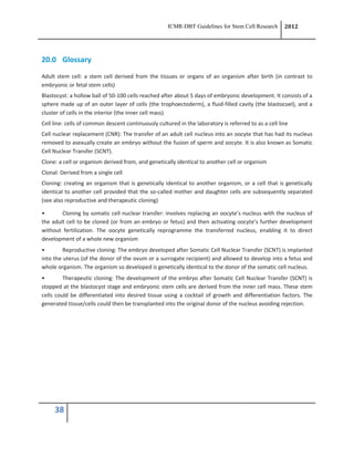 ICMR-DBT Guidelines for Stem Cell Research 2012
38
20.0 Glossary
Adult stem cell: a stem cell derived from the tissues or organs of an organism after birth (in contrast to
embryonic or fetal stem cells)
Blastocyst: a hollow ball of 50-100 cells reached after about 5 days of embryonic development. It consists of a
sphere made up of an outer layer of cells (the trophoectoderm), a fluid-filled cavity (the blastocoel), and a
cluster of cells in the interior (the inner cell mass)
Cell line: cells of common descent continuously cultured in the laboratory is referred to as a cell line
Cell nuclear replacement (CNR): The transfer of an adult cell nucleus into an oocyte that has had its nucleus
removed to asexually create an embryo without the fusion of sperm and oocyte. It is also known as Somatic
Cell Nuclear Transfer (SCNT).
Clone: a cell or organism derived from, and genetically identical to another cell or organism
Clonal: Derived from a single cell
Cloning: creating an organism that is genetically identical to another organism, or a cell that is genetically
identical to another cell provided that the so-called mother and daughter cells are subsequently separated
(see also reproductive and therapeutic cloning)
• Cloning by somatic cell nuclear transfer: involves replacing an oocyte’s nucleus with the nucleus of
the adult cell to be cloned (or from an embryo or fetus) and then activating oocyte’s further development
without fertilization. The oocyte genetically reprogramme the transferred nucleus, enabling it to direct
development of a whole new organism
• Reproductive cloning: The embryo developed after Somatic Cell Nuclear Transfer (SCNT) is implanted
into the uterus (of the donor of the ovum or a surrogate recipient) and allowed to develop into a fetus and
whole organism. The organism so developed is genetically identical to the donor of the somatic cell nucleus.
• Therapeutic cloning: The development of the embryo after Somatic Cell Nuclear Transfer (SCNT) is
stopped at the blastocyst stage and embryonic stem cells are derived from the inner cell mass. These stem
cells could be differentiated into desired tissue using a cocktail of growth and differentiation factors. The
generated tissue/cells could then be transplanted into the original donor of the nucleus avoiding rejection.
 