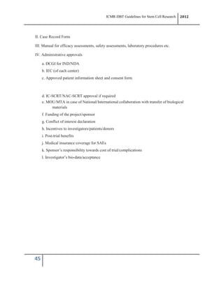 ICMR-DBT Guidelines for Stem Cell Research 2012
45
II. Case Record Form
III. Manual for efficacy assessments, safety assessments, laboratory procedures etc.
IV. Administrative approvals
a. DCGI for IND/NDA
b. IEC (of each center)
c. Approved patient information sheet and consent form
d. IC-SCRT/NAC-SCRT approval if required
e. MOU/MTA in case of National/International collaboration with transfer of biological
materials
f. Funding of the project/sponsor
g. Conflict of interest declaration
h. Incentives to investigators/patients/donors
i. Post-trial benefits
j. Medical insurance coverage for SAEs
k. Sponsor’s responsibility towards cost of trial/complications
l. Investigator’s bio-data/acceptance
 