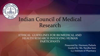 Indian Council of Medical
Research
ETHICAL GUIDELINES FOR BIOMEDICAL AND
HEALTH RESEARCH INVOLVING HUMAN
PARTICIPANTS
Presented by: Harmany Padsala
Guided by: Ms. Navdha Soni
L.J. Institute of Pharmacy
 