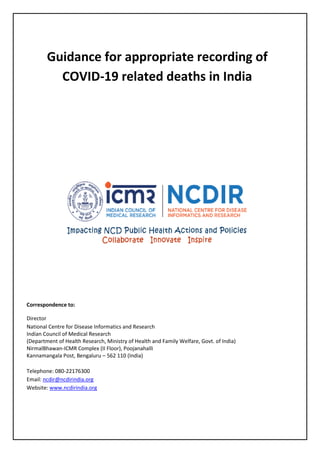 Guidance for appropriate recording of
COVID-19 related deaths in India
Correspondence to:
Director
National Centre for Disease Informatics and Research
Indian Council of Medical Research
(Department of Health Research, Ministry of Health and Family Welfare, Govt. of India)
NirmalBhawan-ICMR Complex (II Floor), Poojanahalli
Kannamangala Post, Bengaluru – 562 110 (India)
Telephone: 080-22176300
Email: ncdir@ncdirindia.org
Website: www.ncdirindia.org
 