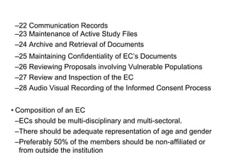 –22 Communication Records
–23 Maintenance of Active Study Files
–24 Archive and Retrieval of Documents
–25 Maintaining Confidentiality of EC’s Documents
–26 Reviewing Proposals involving Vulnerable Populations
–27 Review and Inspection of the EC
–28 Audio Visual Recording of the Informed Consent Process
• Composition of an EC
–ECs should be multi-disciplinary and multi-sectoral.
–There should be adequate representation of age and gender
–Preferably 50% of the members should be non-affiliated or
from outside the institution
 