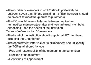 –The number of members in an EC should preferably be
between seven and 15 and a minimum of five members should
be present to meet the quorum requirements
–The EC should have a balance between medical and
nonmedical members/technical and non-technical members,
depending upon the needs of the institution
• Terms of reference for EC members
–The head of the institution should appoint all EC members,
including the Chairperson
–The appointment letter issued to all members should specify
the TORsand should include
- Role and responsibility of the member in the committee
- Duration of appointment
- Conditions of appointment
 
