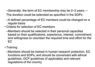 –Generally, the term of EC membership may be 2–3 years. –
The duration could be extended as specified in the SOPs
–A defined percentage of EC members could be changed on a
regular basis
• Criteria for selection of EC members
–Members should be selected in their personal capacities
based on their qualifications, experience, interest, commitment
and willingness to volunteer the required time and effort for the
EC
• Training
–Members should be trained in human research protection, EC
functions and SOPs, and should be conversant with ethical
guidelines, GCP guidelines (if applicable) and relevant
regulations of the country
 