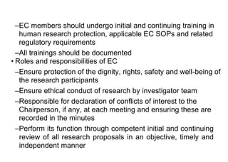 –EC members should undergo initial and continuing training in
human research protection, applicable EC SOPs and related
regulatory requirements
–All trainings should be documented
• Roles and responsibilities of EC
–Ensure protection of the dignity, rights, safety and well-being of
the research participants
–Ensure ethical conduct of research by investigator team
–Responsible for declaration of conflicts of interest to the
Chairperson, if any, at each meeting and ensuring these are
recorded in the minutes
–Perform its function through competent initial and continuing
review of all research proposals in an objective, timely and
independent manner
 