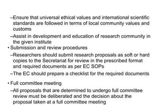 –Ensure that universal ethical values and international scientific
standards are followed in terms of local community values and
customs
–Assist in development and education of research community in
the given institute
• Submission and review procedures
–Researchers should submit research proposals as soft or hard
copies to the Secretariat for review in the prescribed format
and required documents as per EC SOPs
–The EC should prepare a checklist for the required documents
• Full committee meeting
–All proposals that are determined to undergo full committee
review must be deliberated and the decision about the
proposal taken at a full committee meeting
 