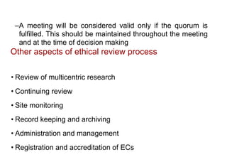 –A meeting will be considered valid only if the quorum is
fulfilled. This should be maintained throughout the meeting
and at the time of decision making
Other aspects of ethical review process
• Review of multicentric research
• Continuing review
• Site monitoring
• Record keeping and archiving
• Administration and management
• Registration and accreditation of ECs
 