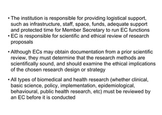• The institution is responsible for providing logistical support,
such as infrastructure, staff, space, funds, adequate support
and protected time for Member Secretary to run EC functions
• EC is responsible for scientific and ethical review of research
proposals
• Although ECs may obtain documentation from a prior scientific
review, they must determine that the research methods are
scientifically sound, and should examine the ethical implications
of the chosen research design or strategy
• All types of biomedical and health research (whether clinical,
basic science, policy, implementation, epidemiological,
behavioural, public health research, etc) must be reviewed by
an EC before it is conducted
 