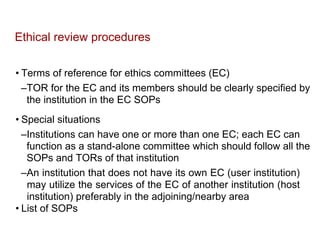 Ethical review procedures
• Terms of reference for ethics committees (EC)
–TOR for the EC and its members should be clearly specified by
the institution in the EC SOPs
• Special situations
–Institutions can have one or more than one EC; each EC can
function as a stand-alone committee which should follow all the
SOPs and TORs of that institution
–An institution that does not have its own EC (user institution)
may utilize the services of the EC of another institution (host
institution) preferably in the adjoining/nearby area
• List of SOPs
 