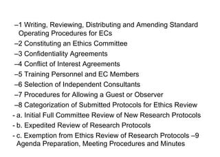 –1 Writing, Reviewing, Distributing and Amending Standard
Operating Procedures for ECs
–2 Constituting an Ethics Committee
–3 Confidentiality Agreements
–4 Conflict of Interest Agreements
–5 Training Personnel and EC Members
–6 Selection of Independent Consultants
–7 Procedures for Allowing a Guest or Observer
–8 Categorization of Submitted Protocols for Ethics Review
- a. Initial Full Committee Review of New Research Protocols
- b. Expedited Review of Research Protocols
- c. Exemption from Ethics Review of Research Protocols –9
Agenda Preparation, Meeting Procedures and Minutes
 