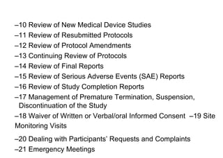 –10 Review of New Medical Device Studies
–11 Review of Resubmitted Protocols
–12 Review of Protocol Amendments
–13 Continuing Review of Protocols
–14 Review of Final Reports
–15 Review of Serious Adverse Events (SAE) Reports
–16 Review of Study Completion Reports
–17 Management of Premature Termination, Suspension,
Discontinuation of the Study
–18 Waiver of Written or Verbal/oral Informed Consent –19 Site
Monitoring Visits
–20 Dealing with Participants’ Requests and Complaints
–21 Emergency Meetings
 