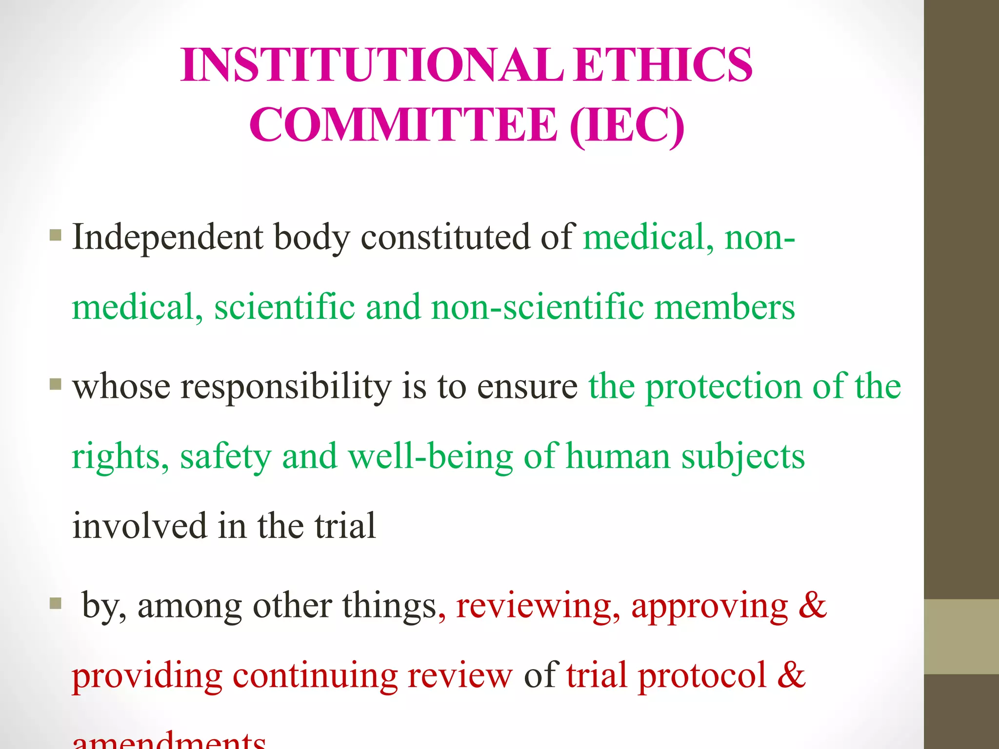 INSTITUTIONALETHICS
COMMITTEE (IEC)
 Independent body constituted of medical, non-
medical, scientific and non-scientific members
 whose responsibility is to ensure the protection of the
rights, safety and well-being of human subjects
involved in the trial
 by, among other things, reviewing, approving &
providing continuing review of trial protocol &
 