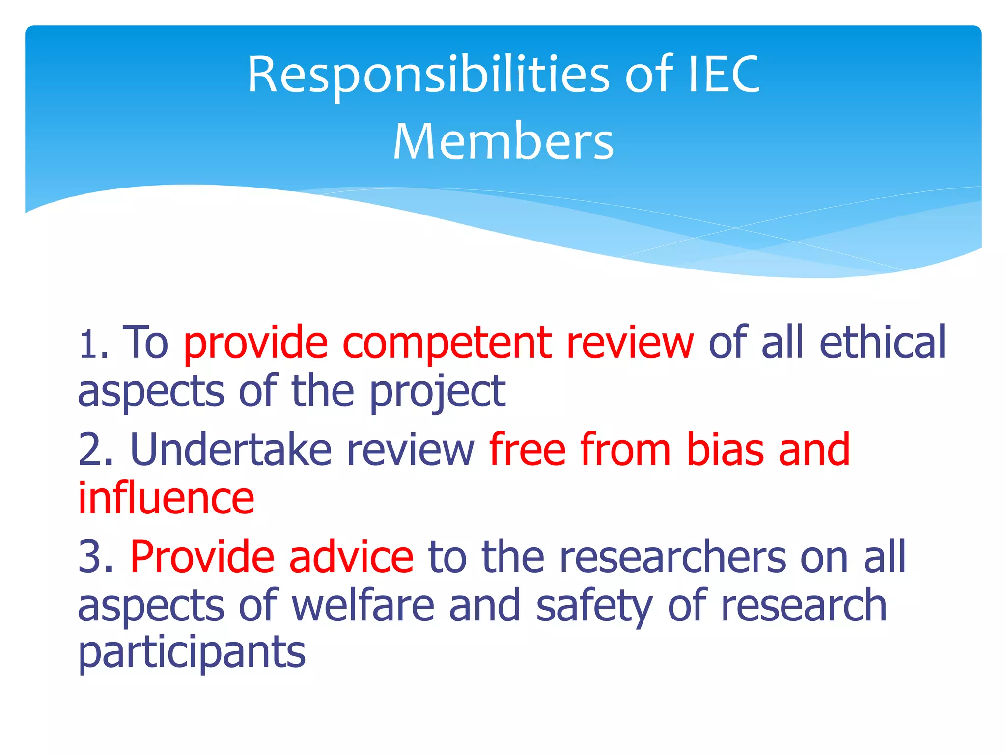 1. To provide competent review of all ethical
aspects of the project
2. Undertake review free from bias and
influence
3. Provide advice to the researchers on all
aspects of welfare and safety of research
participants
Responsibilities of IEC
Members
 