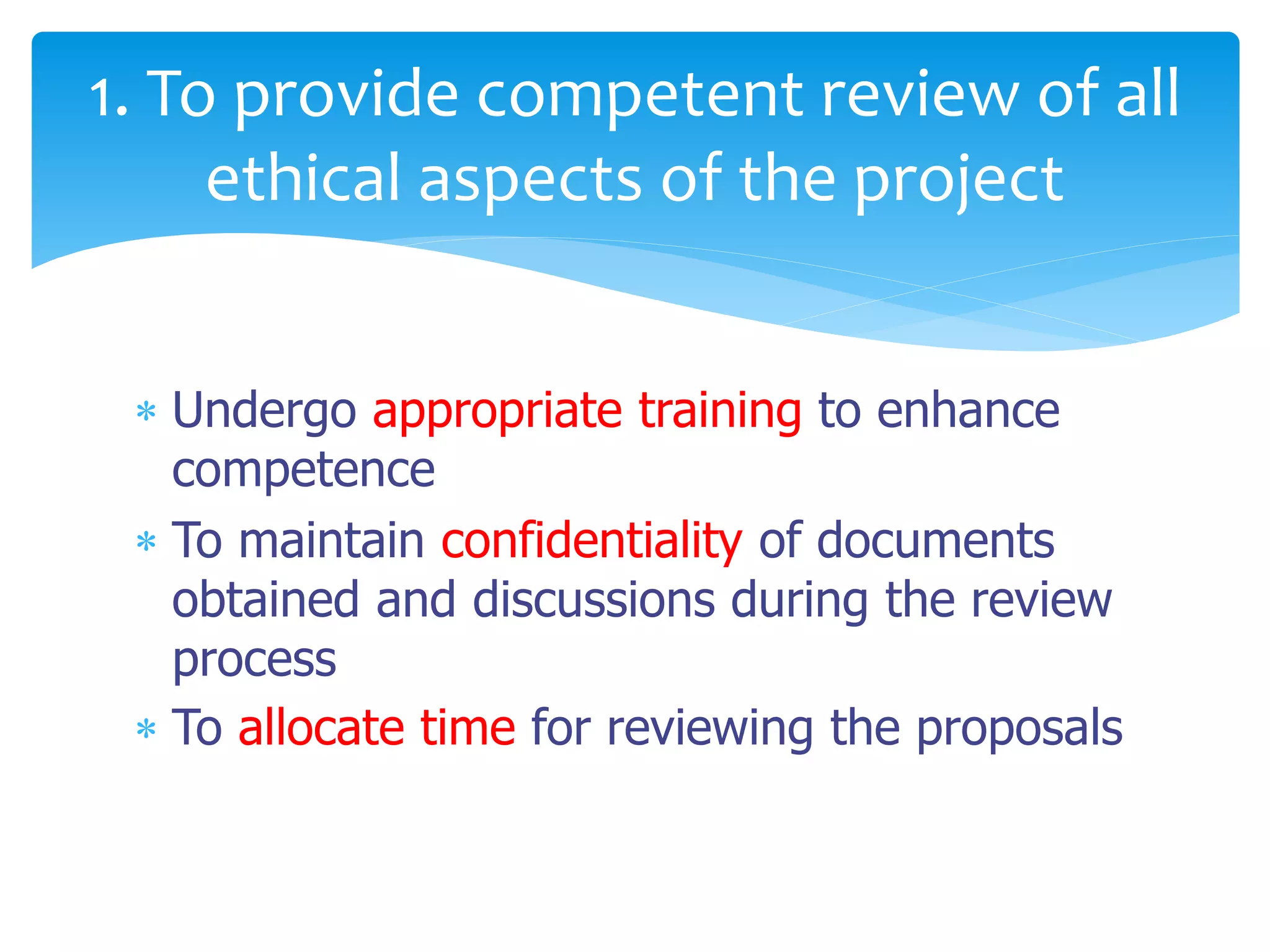  Undergo appropriate training to enhance
competence
 To maintain confidentiality of documents
obtained and discussions during the review
process
 To allocate time for reviewing the proposals
1. To provide competent review of all
ethical aspects of the project
 