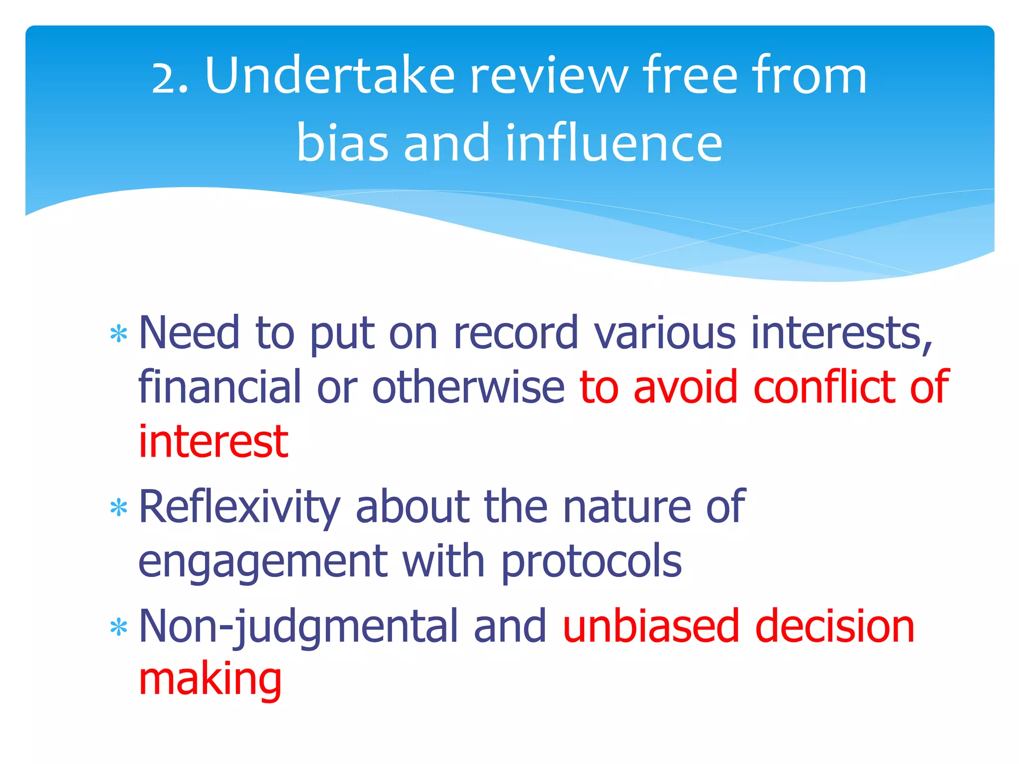  Need to put on record various interests,
financial or otherwise to avoid conflict of
interest
 Reflexivity about the nature of
engagement with protocols
 Non-judgmental and unbiased decision
making
2. Undertake review free from
bias and influence
 