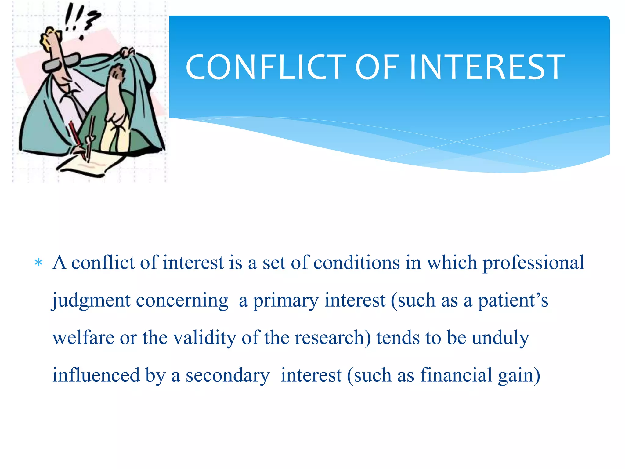 CONFLICT OF INTEREST
 A conflict of interest is a set of conditions in which professional
judgment concerning a primary interest (such as a patient’s
welfare or the validity of the research) tends to be unduly
influenced by a secondary interest (such as financial gain)
 