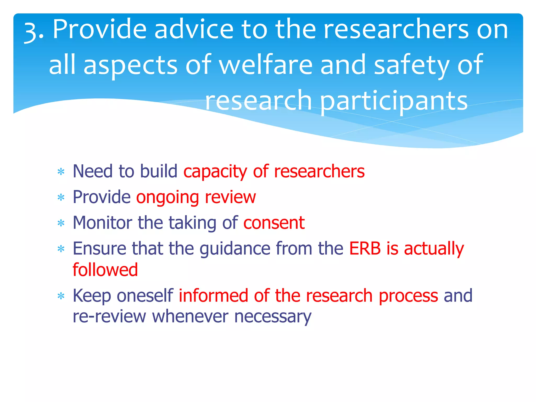  Need to build capacity of researchers
 Provide ongoing review
 Monitor the taking of consent
 Ensure that the guidance from the ERB is actually
followed
 Keep oneself informed of the research process and
re-review whenever necessary
3. Provide advice to the researchers on
all aspects of welfare and safety of
research participants
 