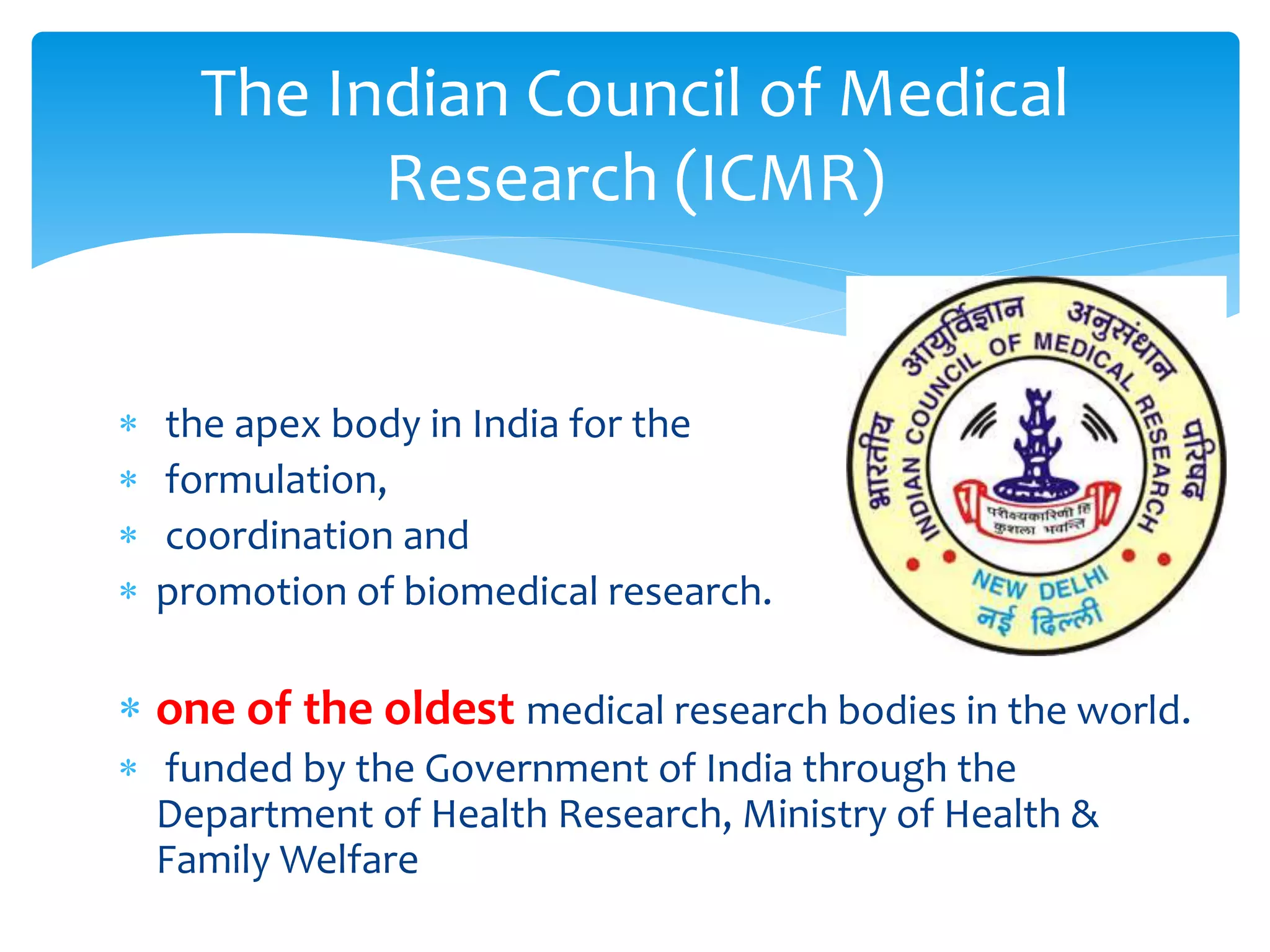  the apex body in India for the
 formulation,
 coordination and
 promotion of biomedical research.
 one of the oldest medical research bodies in the world.
 funded by the Government of India through the
Department of Health Research, Ministry of Health &
Family Welfare
The Indian Council of Medical
Research (ICMR)
 