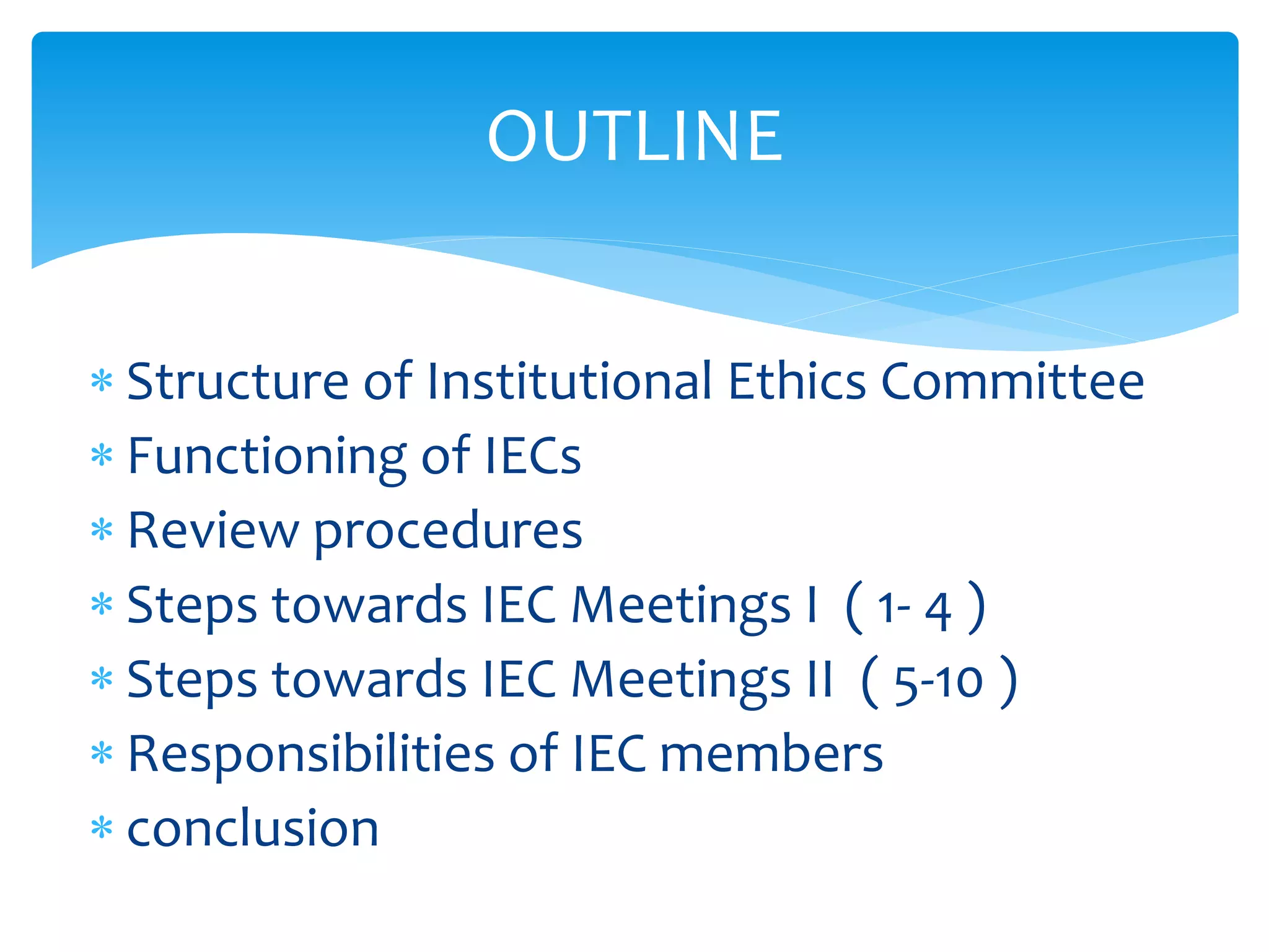  Structure of Institutional Ethics Committee
 Functioning of IECs
 Review procedures
 Steps towards IEC Meetings I ( 1- 4 )
 Steps towards IEC Meetings II ( 5-10 )
 Responsibilities of IEC members
 conclusion
OUTLINE
 