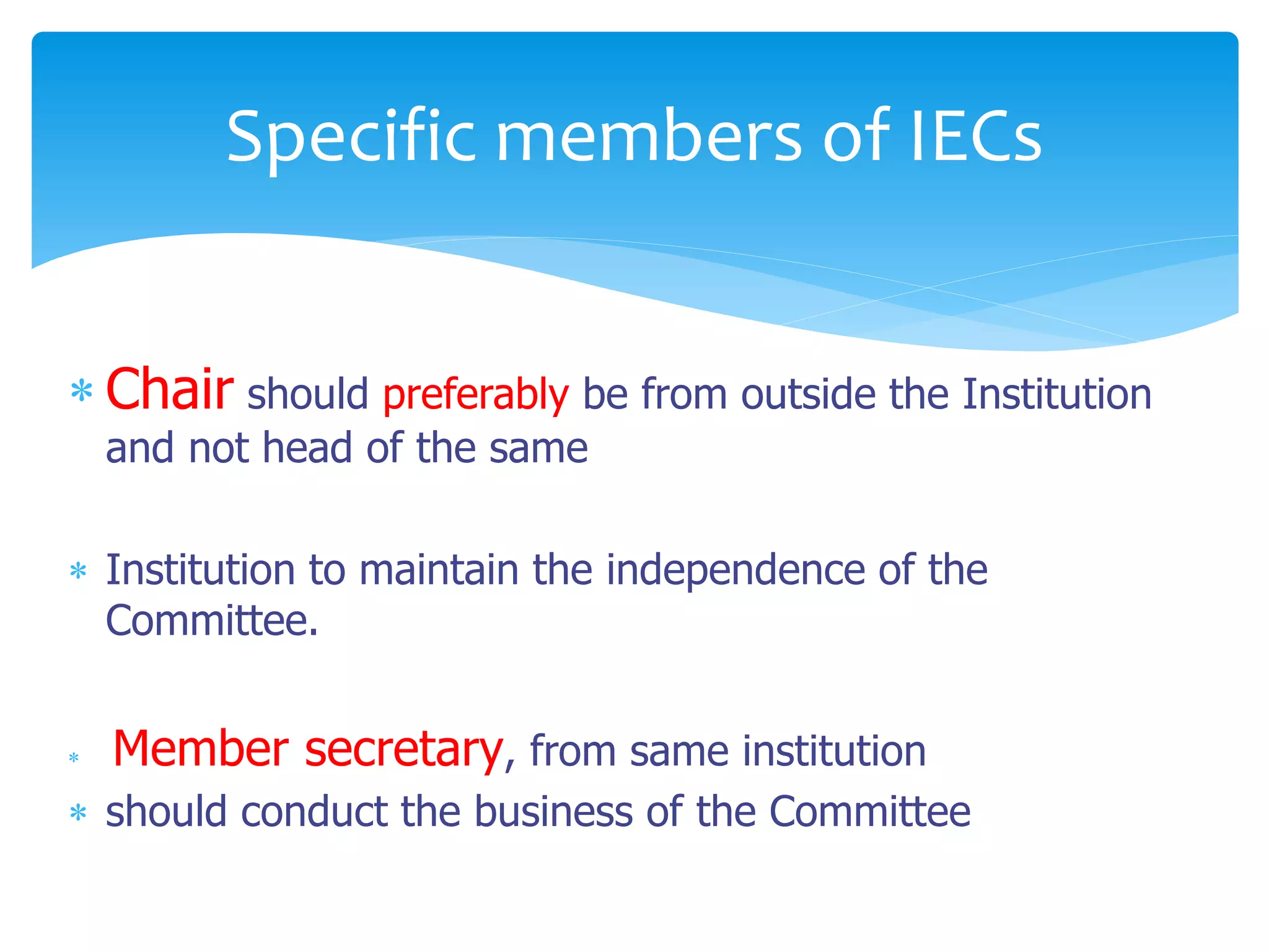  Chair should preferably be from outside the Institution
and not head of the same
 Institution to maintain the independence of the
Committee.
 Member secretary, from same institution
 should conduct the business of the Committee
Specific members of IECs
 