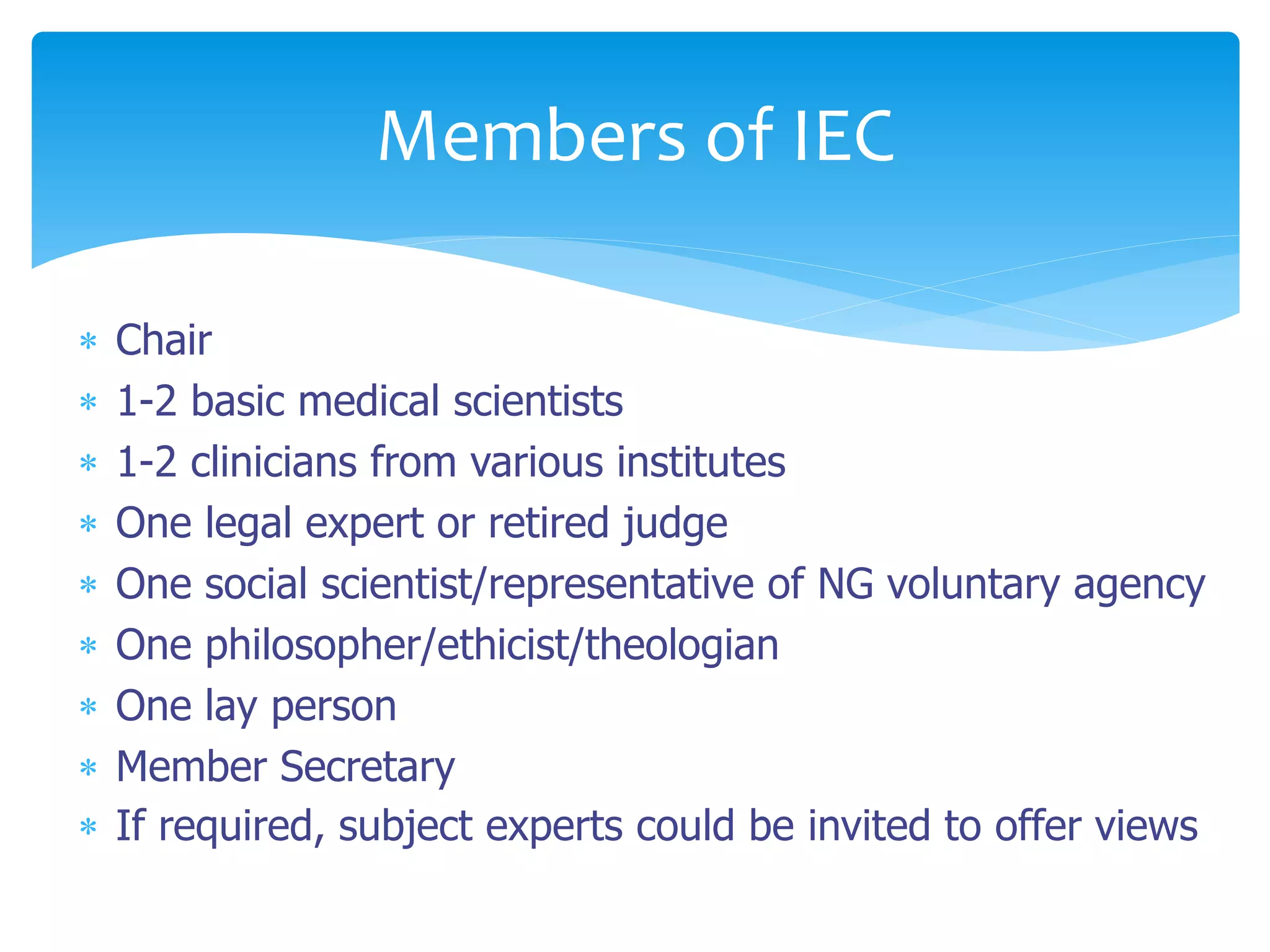  Chair
 1-2 basic medical scientists
 1-2 clinicians from various institutes
 One legal expert or retired judge
 One social scientist/representative of NG voluntary agency
 One philosopher/ethicist/theologian
 One lay person
 Member Secretary
 If required, subject experts could be invited to offer views
Members of IEC
 