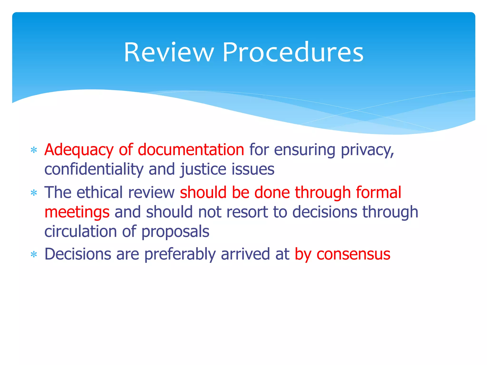  Adequacy of documentation for ensuring privacy,
confidentiality and justice issues
 The ethical review should be done through formal
meetings and should not resort to decisions through
circulation of proposals
 Decisions are preferably arrived at by consensus
Review Procedures
 