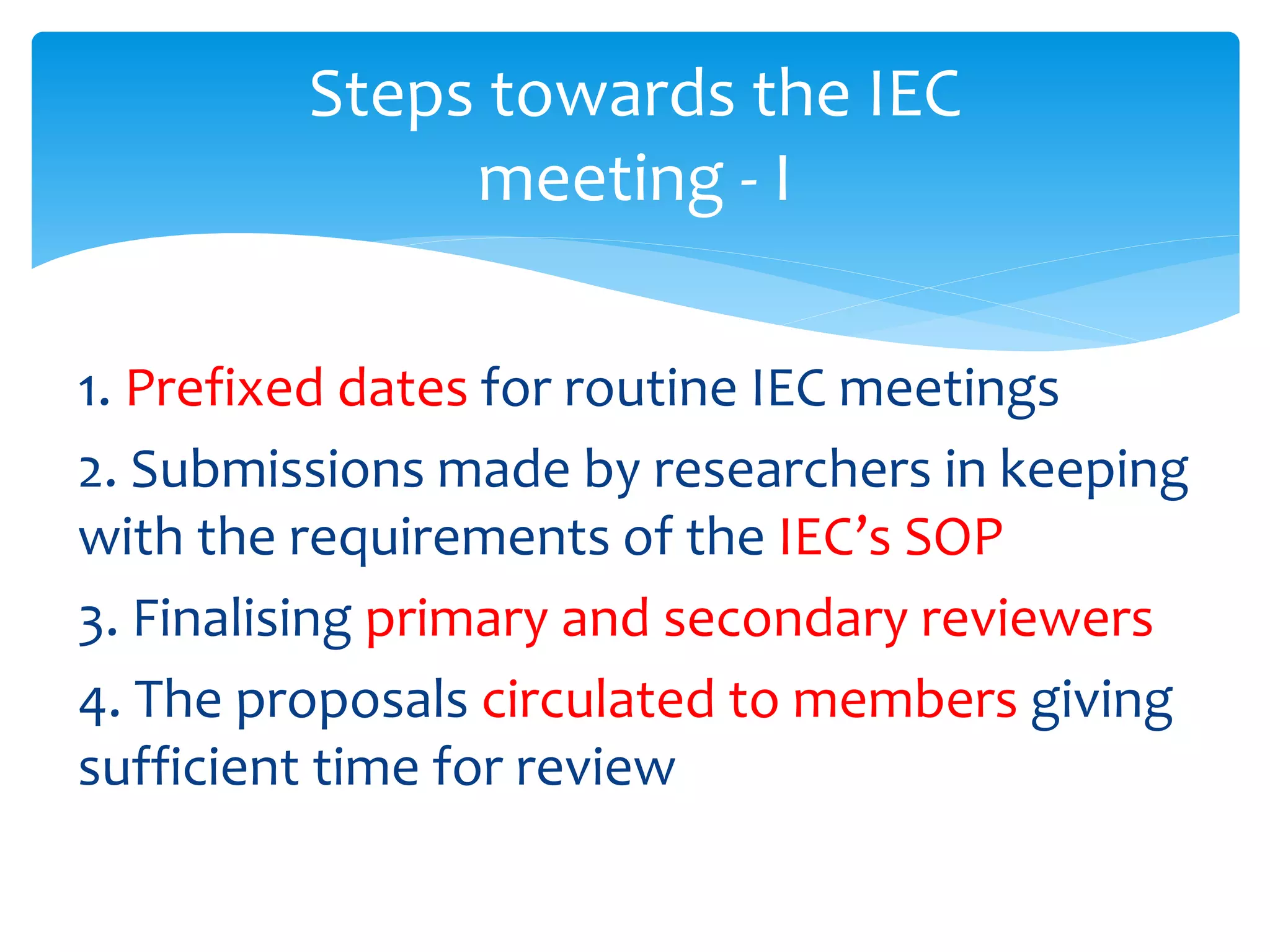 1. Prefixed dates for routine IEC meetings
2. Submissions made by researchers in keeping
with the requirements of the IEC’s SOP
3. Finalising primary and secondary reviewers
4. The proposals circulated to members giving
sufficient time for review
Steps towards the IEC
meeting - I
 