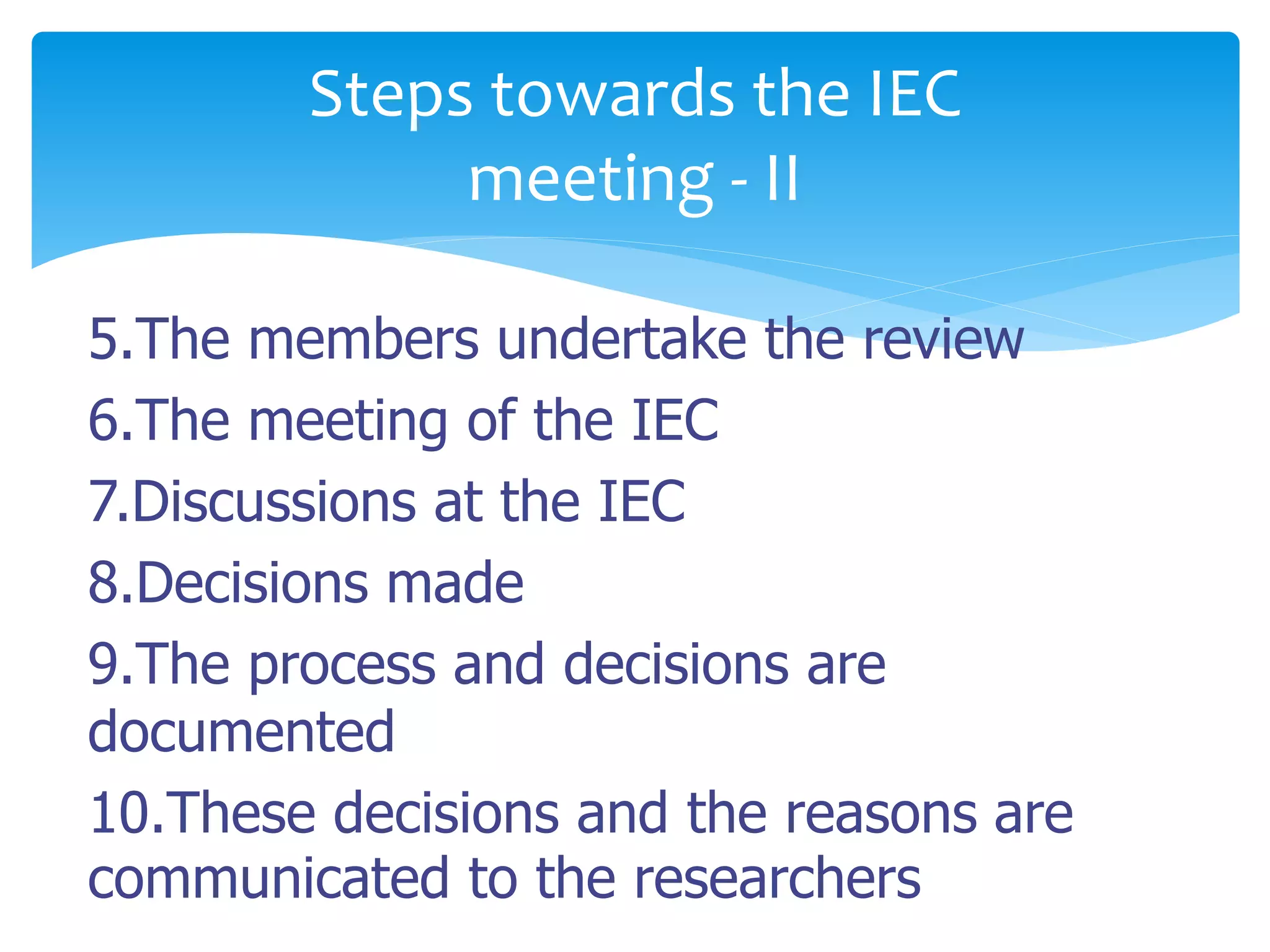 5.The members undertake the review
6.The meeting of the IEC
7.Discussions at the IEC
8.Decisions made
9.The process and decisions are
documented
10.These decisions and the reasons are
communicated to the researchers
Steps towards the IEC
meeting - II
 