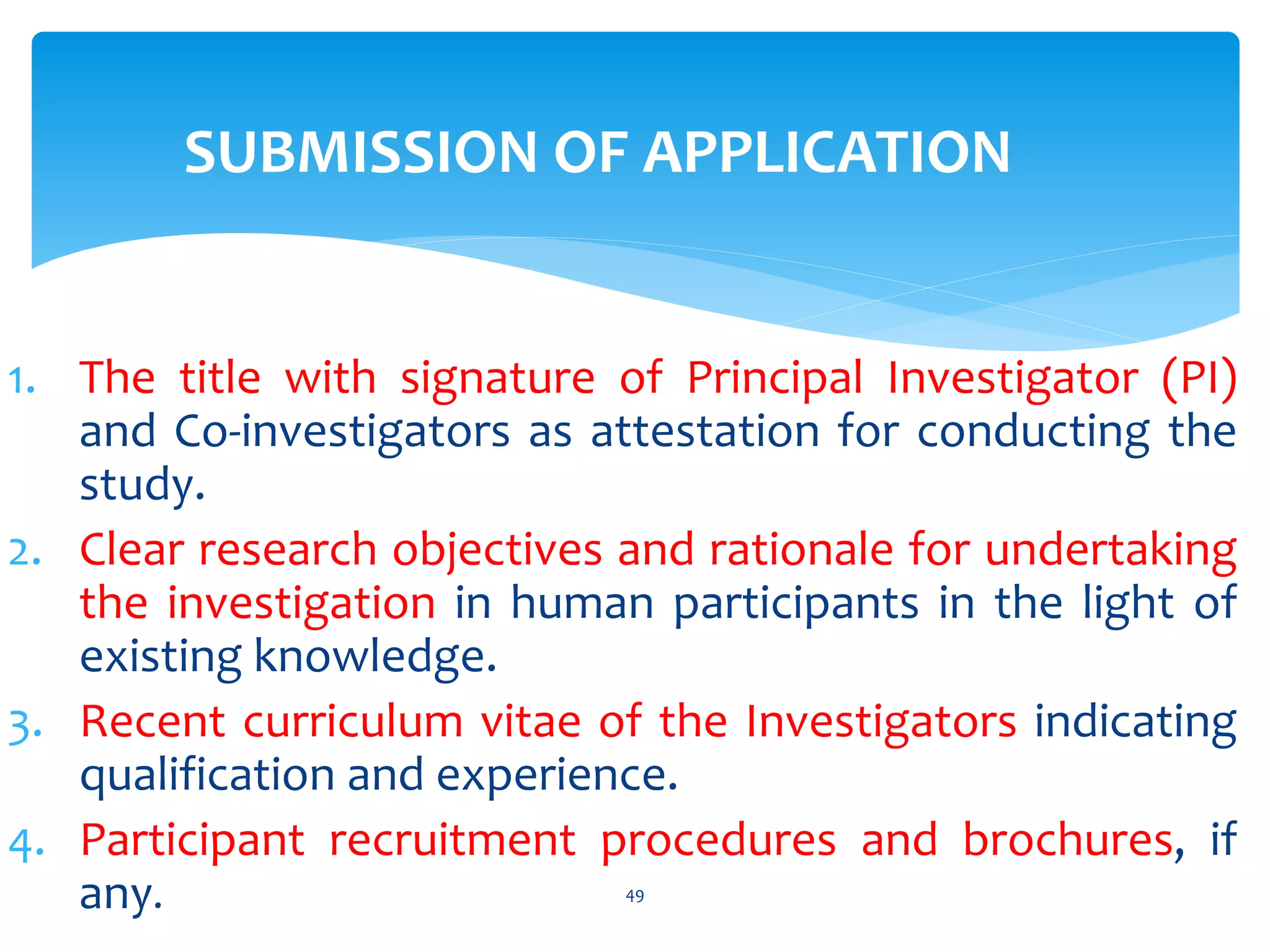 SUBMISSION OF APPLICATION
1. The title with signature of Principal Investigator (PI)
and Co-investigators as attestation for conducting the
study.
2. Clear research objectives and rationale for undertaking
the investigation in human participants in the light of
existing knowledge.
3. Recent curriculum vitae of the Investigators indicating
qualification and experience.
4. Participant recruitment procedures and brochures, if
any. 49
 