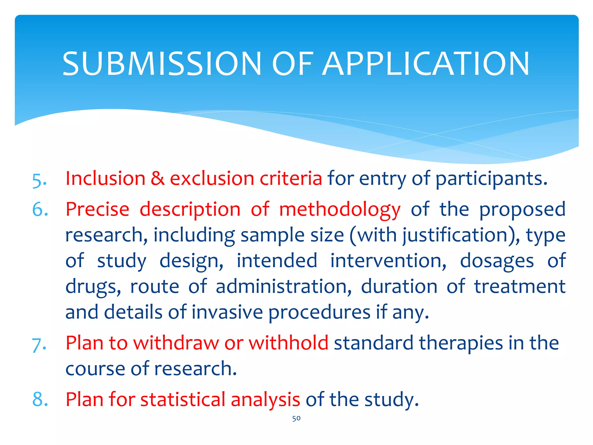 5. Inclusion & exclusion criteria for entry of participants.
6. Precise description of methodology of the proposed
research, including sample size (with justification), type
of study design, intended intervention, dosages of
drugs, route of administration, duration of treatment
and details of invasive procedures if any.
7. Plan to withdraw or withhold standard therapies in the
course of research.
8. Plan for statistical analysis of the study.
50
SUBMISSION OF APPLICATION
 
