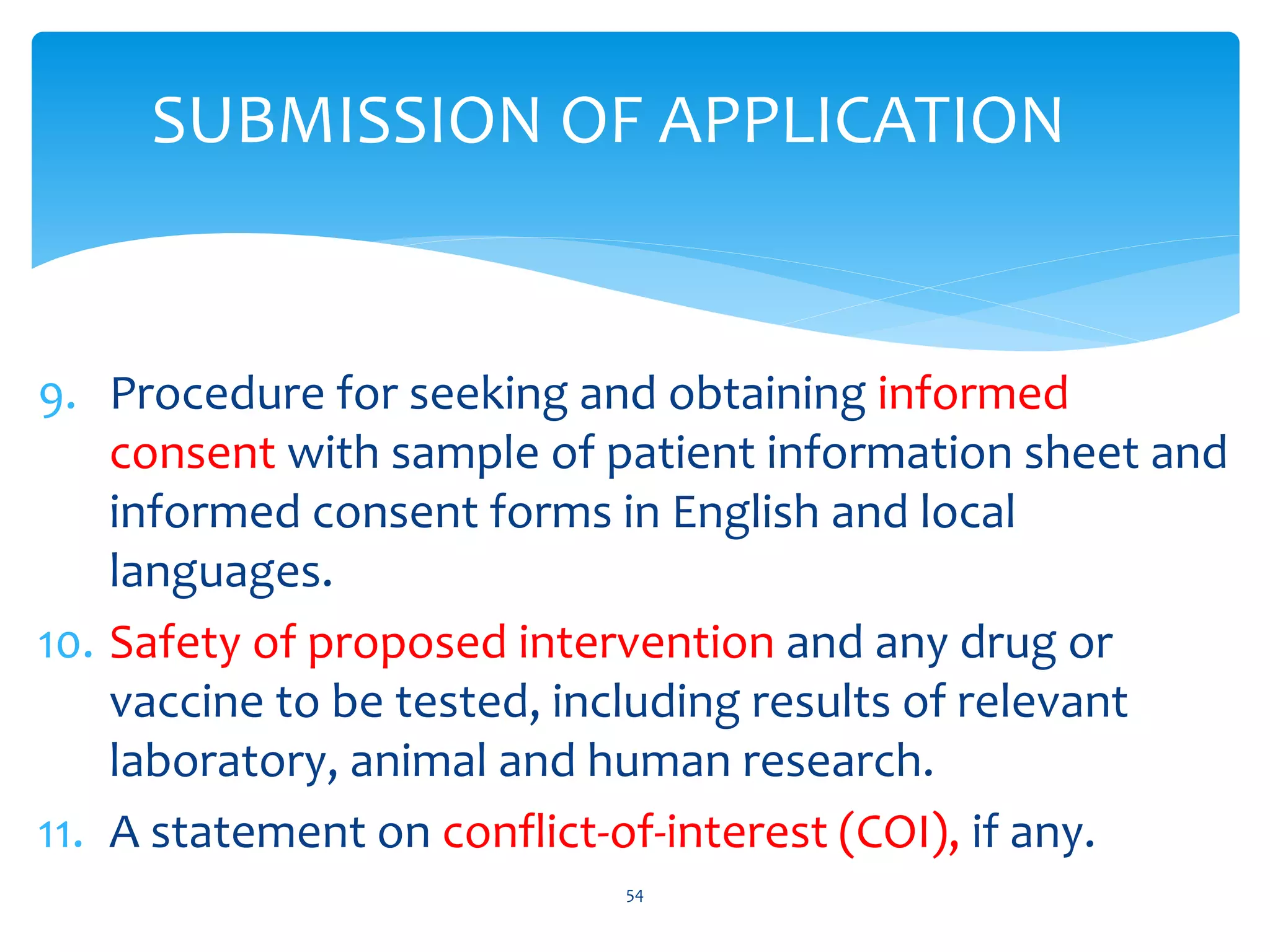 SUBMISSION OF APPLICATION
9. Procedure for seeking and obtaining informed
consent with sample of patient information sheet and
informed consent forms in English and local
languages.
10. Safety of proposed intervention and any drug or
vaccine to be tested, including results of relevant
laboratory, animal and human research.
11. A statement on conflict-of-interest (COI), if any.
54
 
