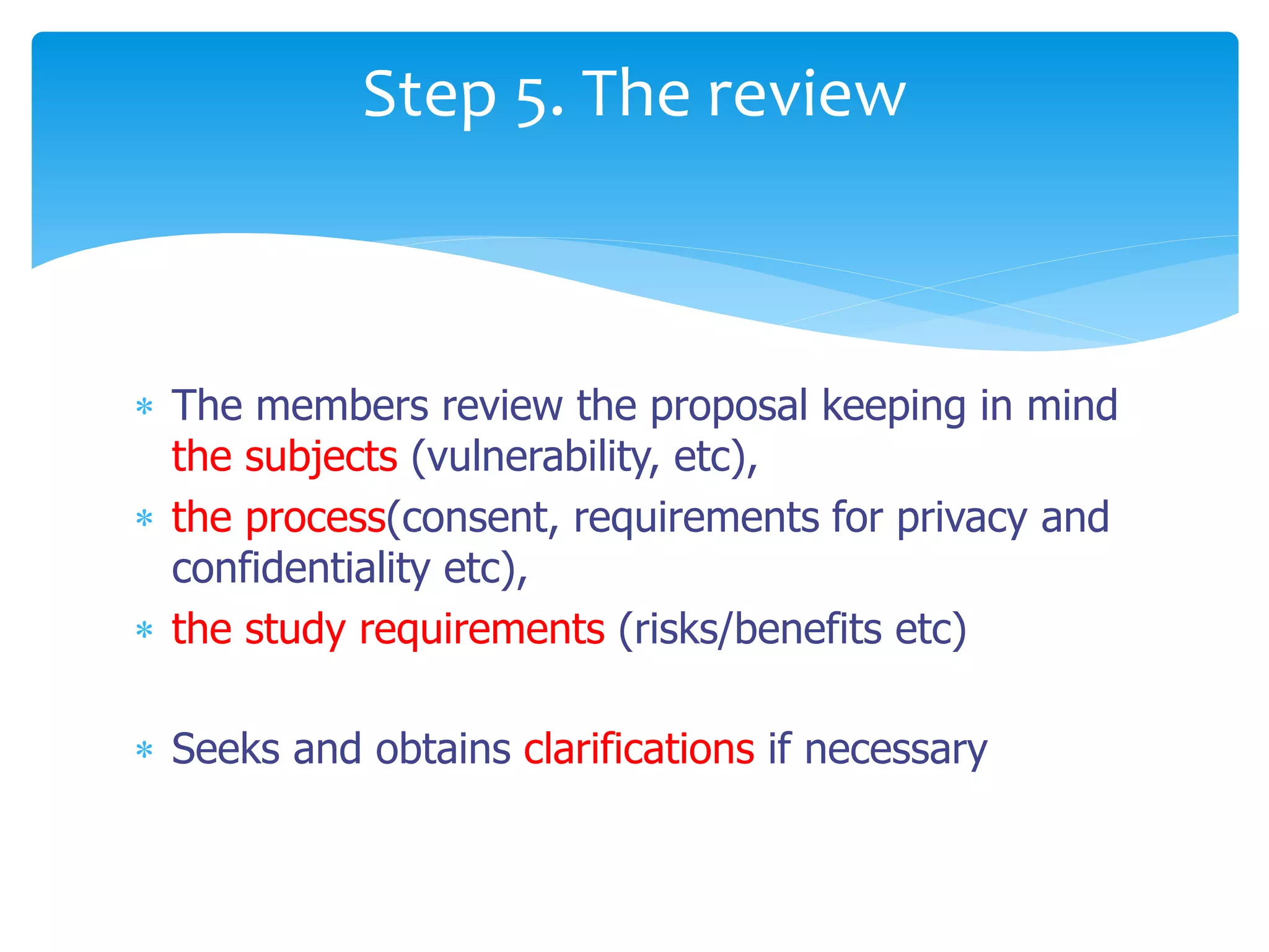  The members review the proposal keeping in mind
the subjects (vulnerability, etc),
 the process(consent, requirements for privacy and
confidentiality etc),
 the study requirements (risks/benefits etc)
 Seeks and obtains clarifications if necessary
Step 5. The review
 