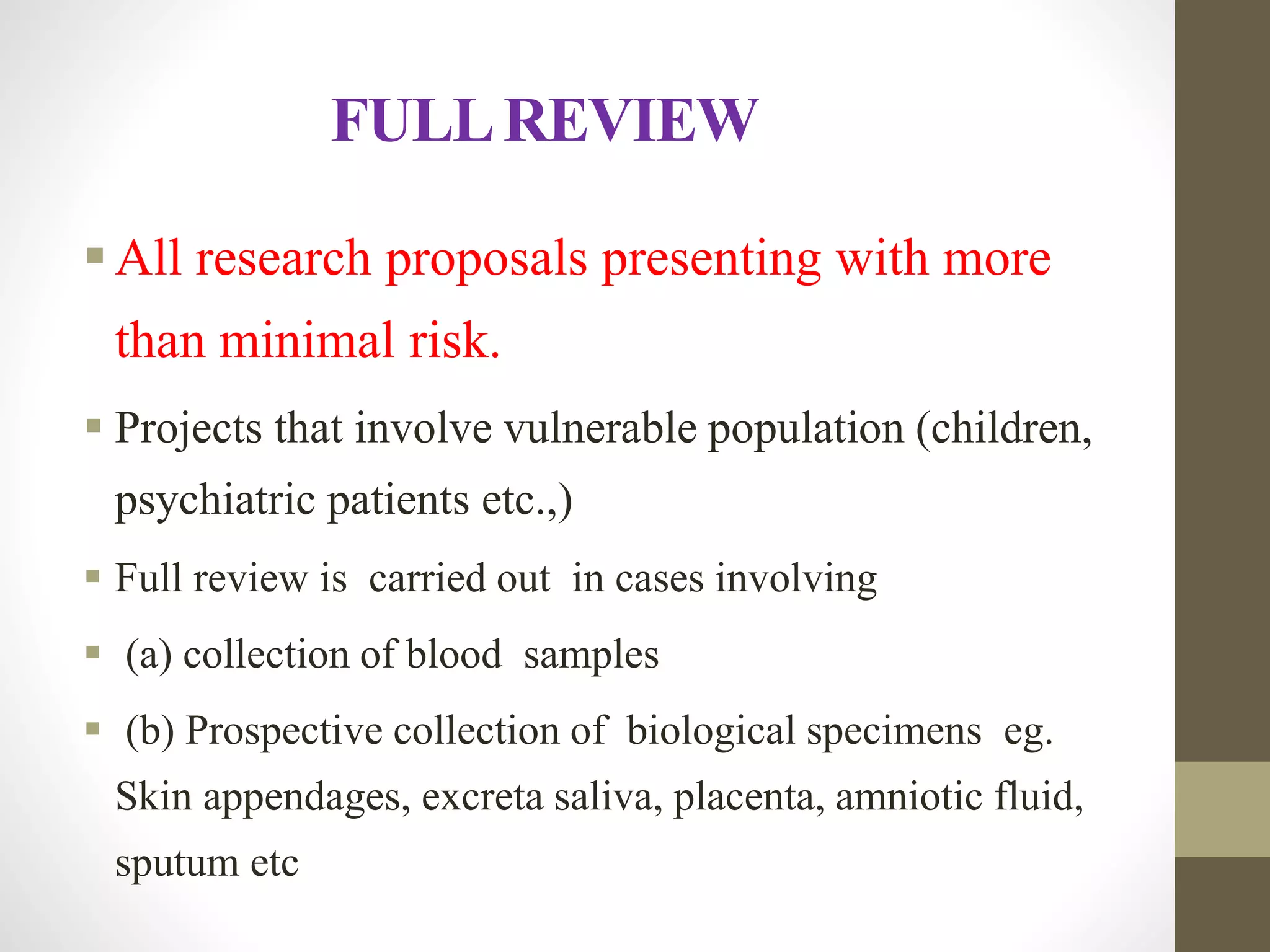 FULLREVIEW
All research proposals presenting with more
than minimal risk.
 Projects that involve vulnerable population (children,
psychiatric patients etc.,)
 Full review is carried out in cases involving
 (a) collection of blood samples
 (b) Prospective collection of biological specimens eg.
Skin appendages, excreta saliva, placenta, amniotic fluid,
sputum etc
 