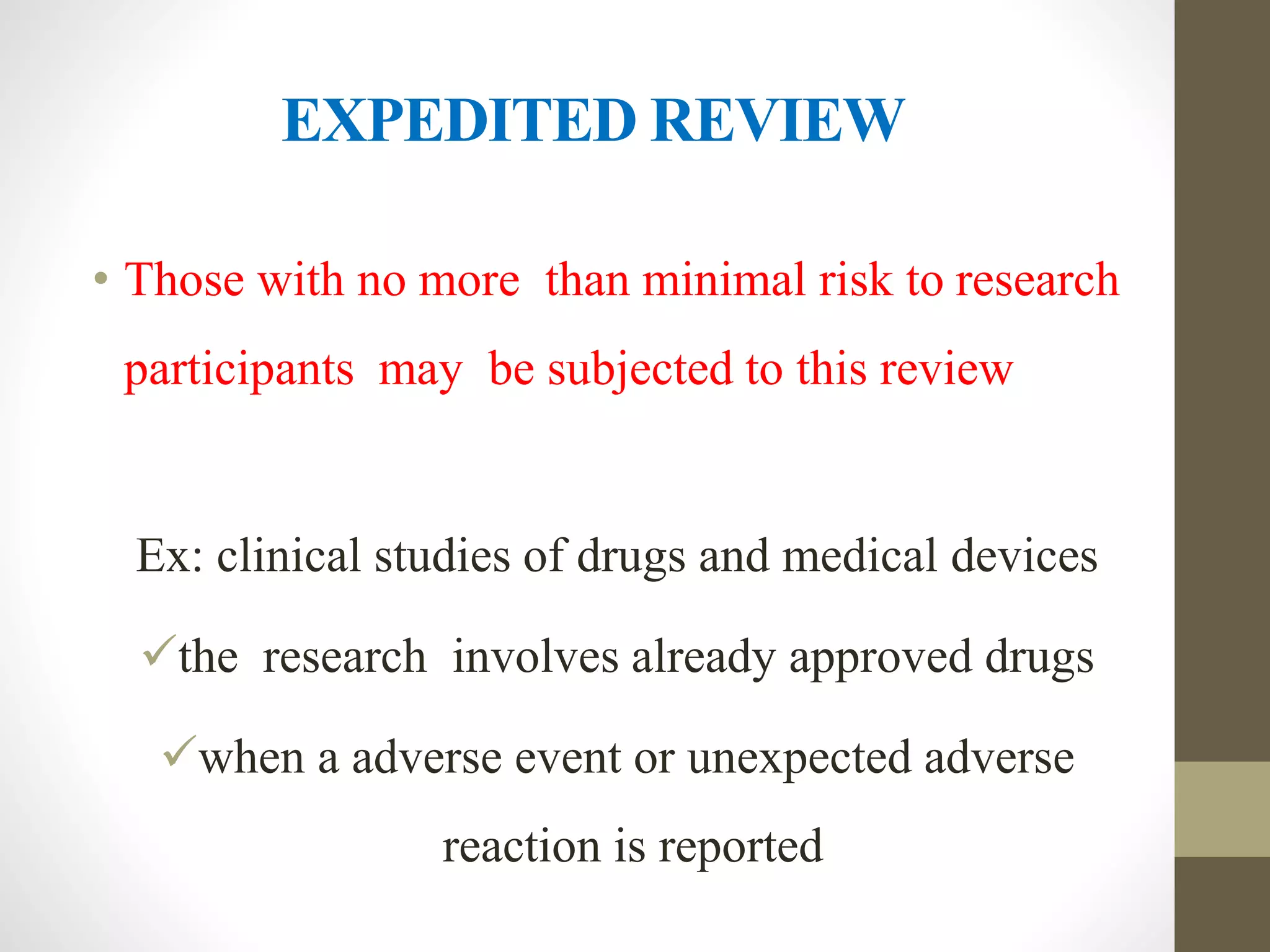 EXPEDITED REVIEW
• Those with no more than minimal risk to research
participants may be subjected to this review
Ex: clinical studies of drugs and medical devices
the research involves already approved drugs
when a adverse event or unexpected adverse
reaction is reported
 