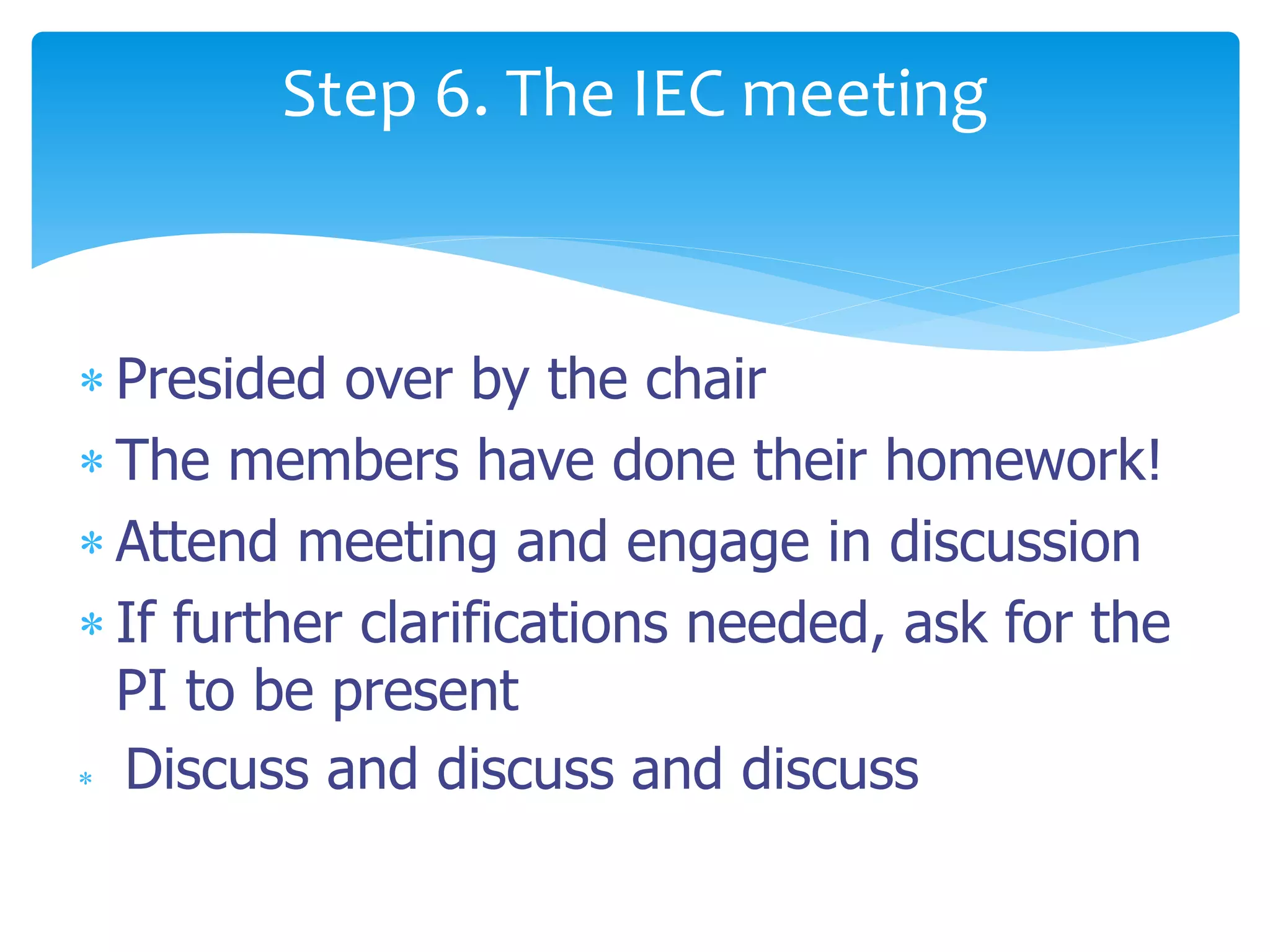  Presided over by the chair
 The members have done their homework!
 Attend meeting and engage in discussion
 If further clarifications needed, ask for the
PI to be present
 Discuss and discuss and discuss
Step 6. The IEC meeting
 