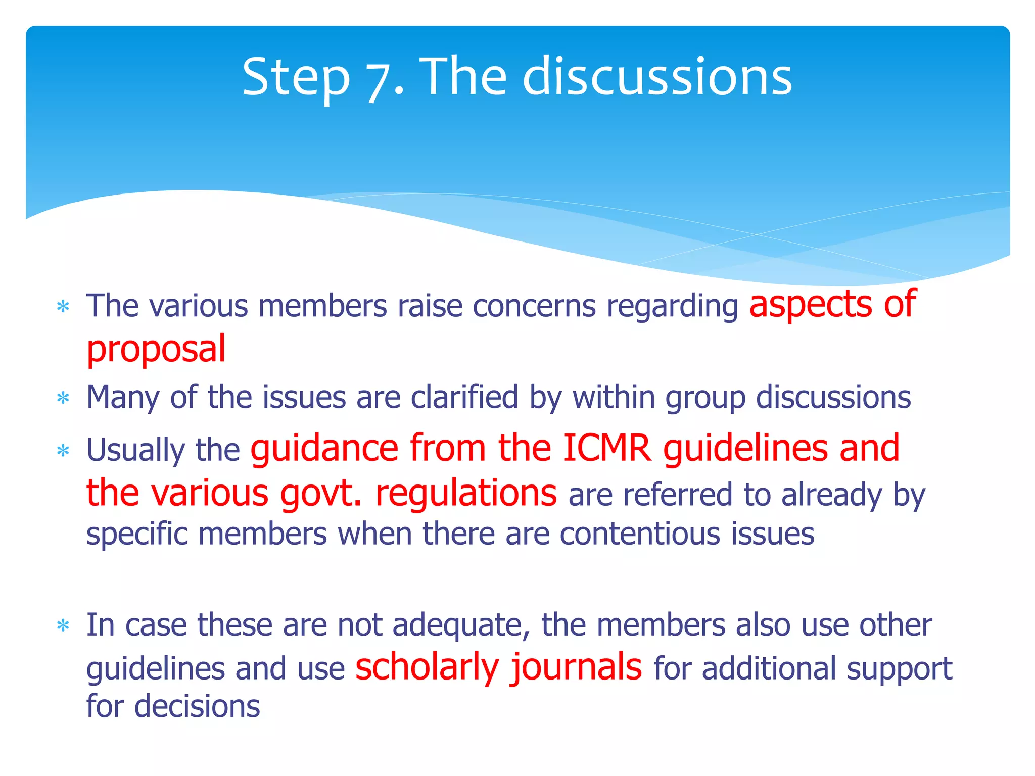  The various members raise concerns regarding aspects of
proposal
 Many of the issues are clarified by within group discussions
 Usually the guidance from the ICMR guidelines and
the various govt. regulations are referred to already by
specific members when there are contentious issues
 In case these are not adequate, the members also use other
guidelines and use scholarly journals for additional support
for decisions
Step 7. The discussions
 
