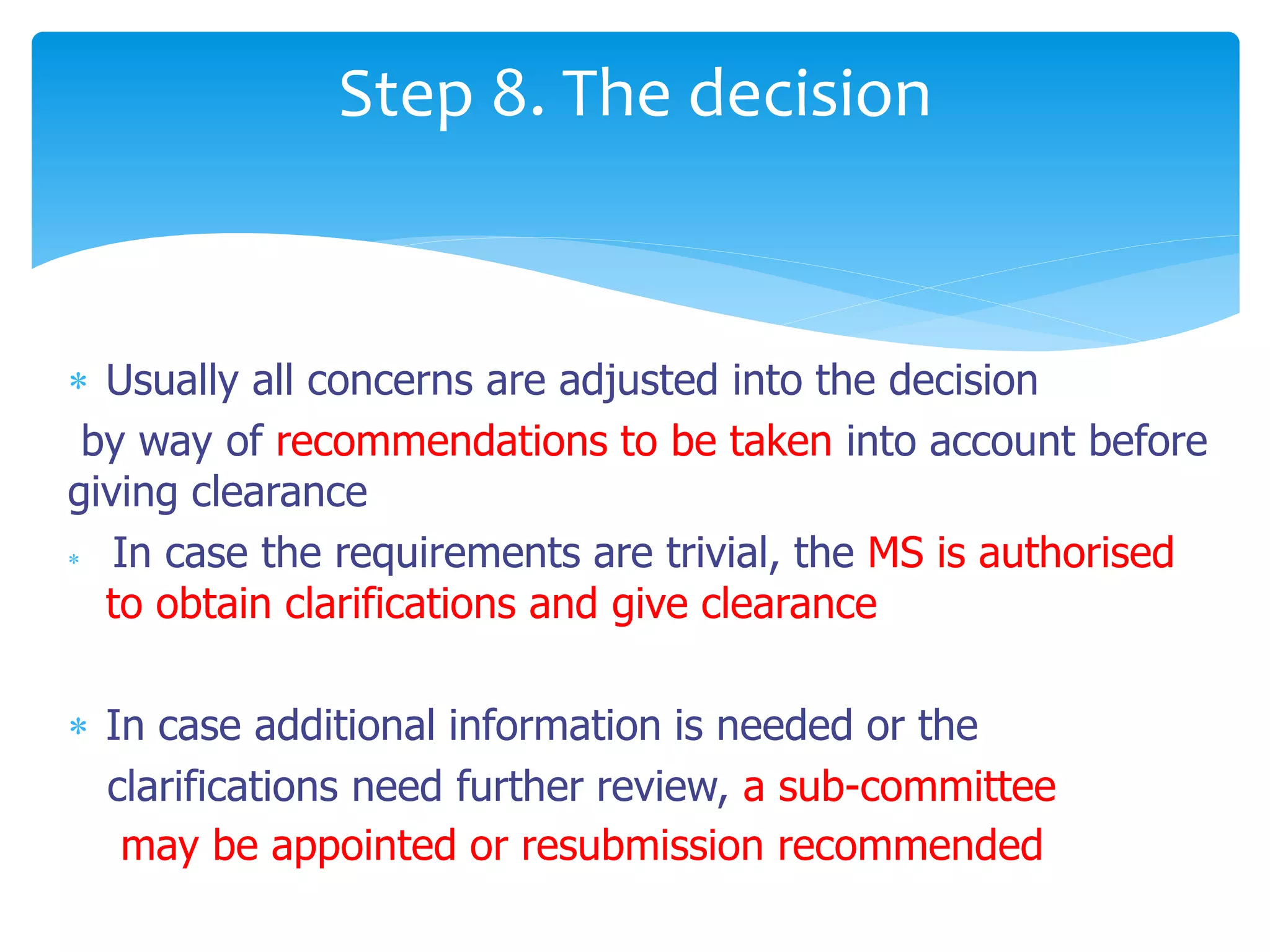  Usually all concerns are adjusted into the decision
by way of recommendations to be taken into account before
giving clearance
 In case the requirements are trivial, the MS is authorised
to obtain clarifications and give clearance
 In case additional information is needed or the
clarifications need further review, a sub-committee
may be appointed or resubmission recommended
Step 8. The decision
 