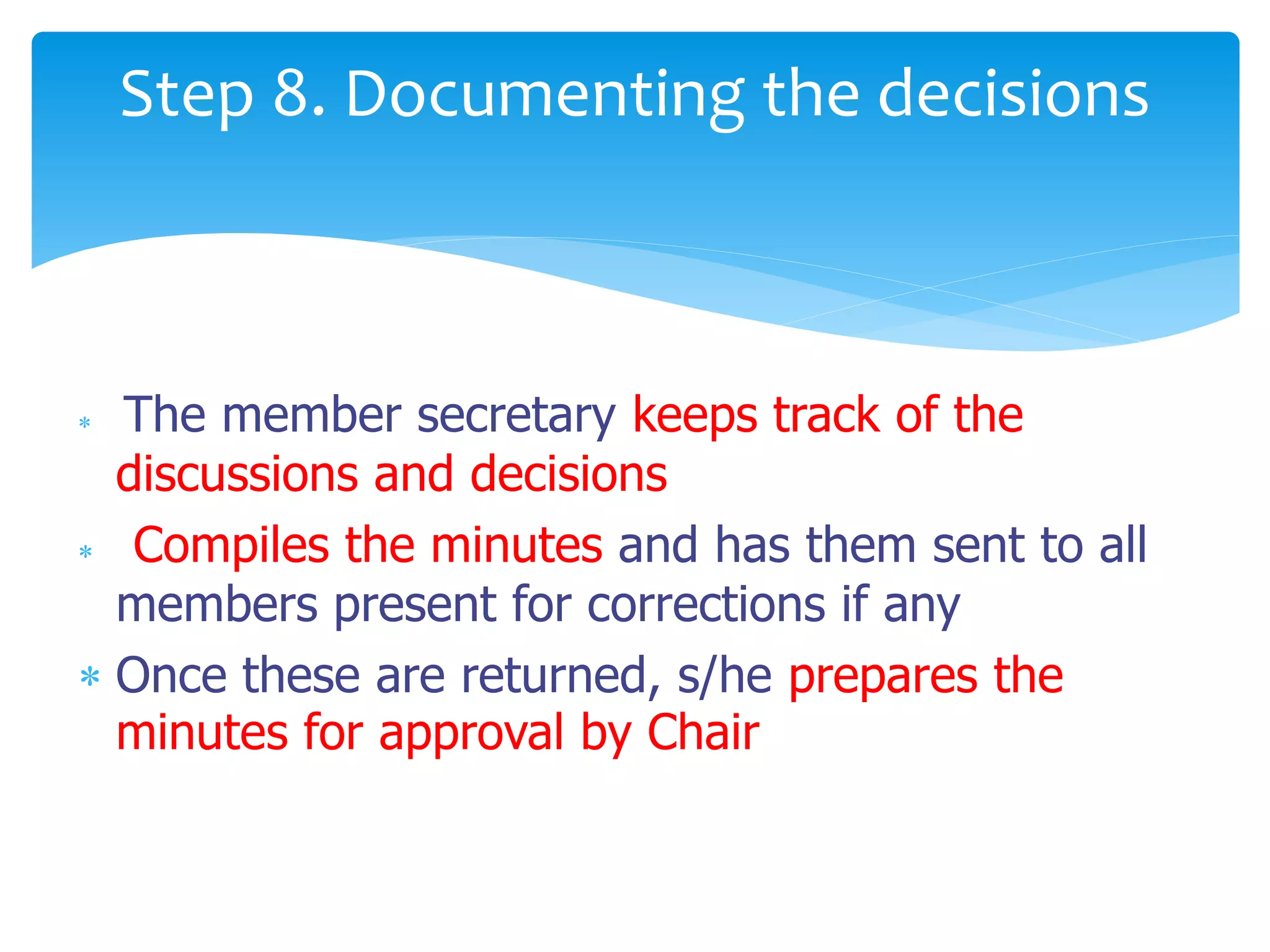  The member secretary keeps track of the
discussions and decisions
 Compiles the minutes and has them sent to all
members present for corrections if any
 Once these are returned, s/he prepares the
minutes for approval by Chair
Step 8. Documenting the decisions
 
