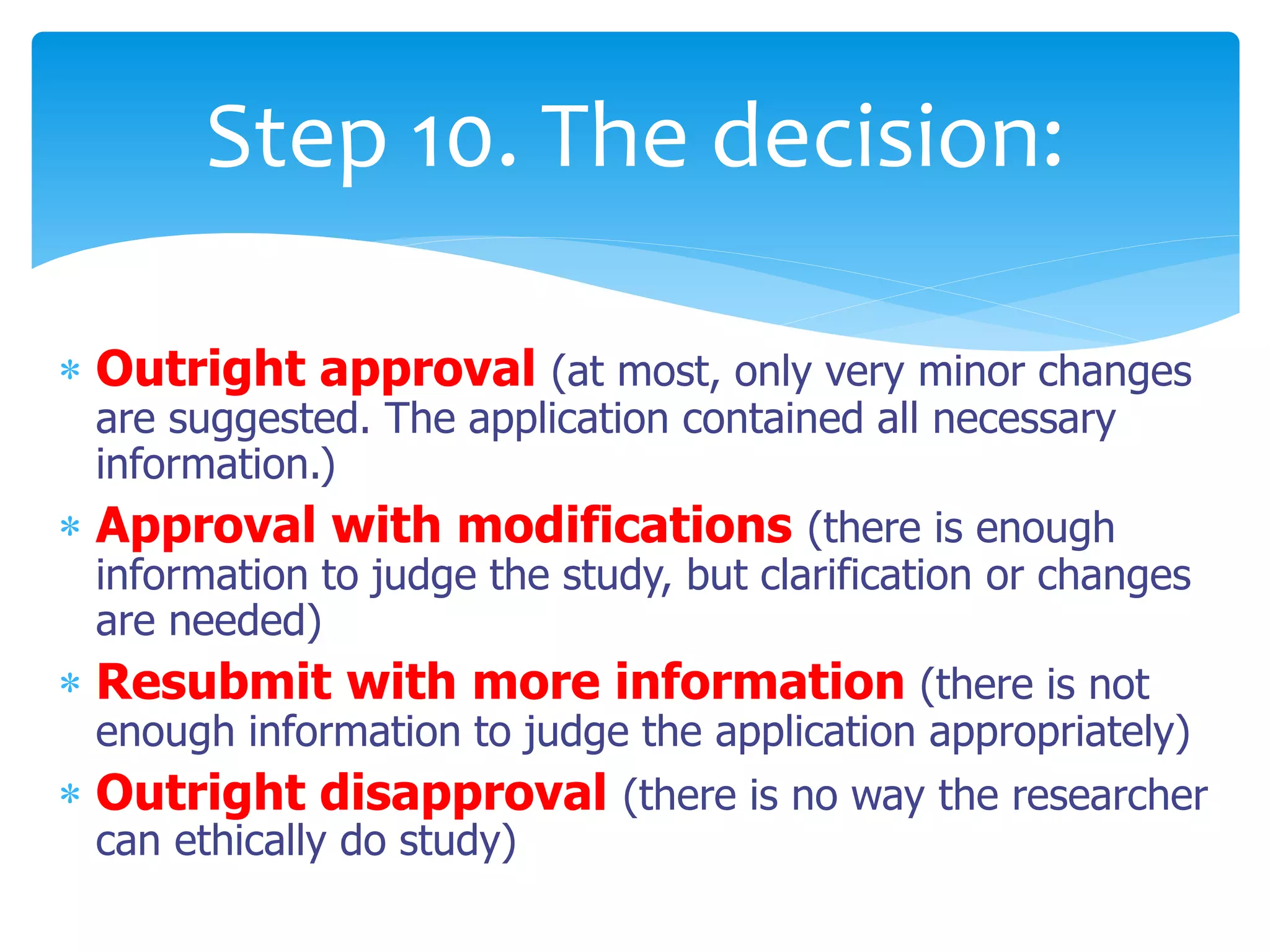  Outright approval (at most, only very minor changes
are suggested. The application contained all necessary
information.)
 Approval with modifications (there is enough
information to judge the study, but clarification or changes
are needed)
 Resubmit with more information (there is not
enough information to judge the application appropriately)
 Outright disapproval (there is no way the researcher
can ethically do study)
Step 10. The decision:
 