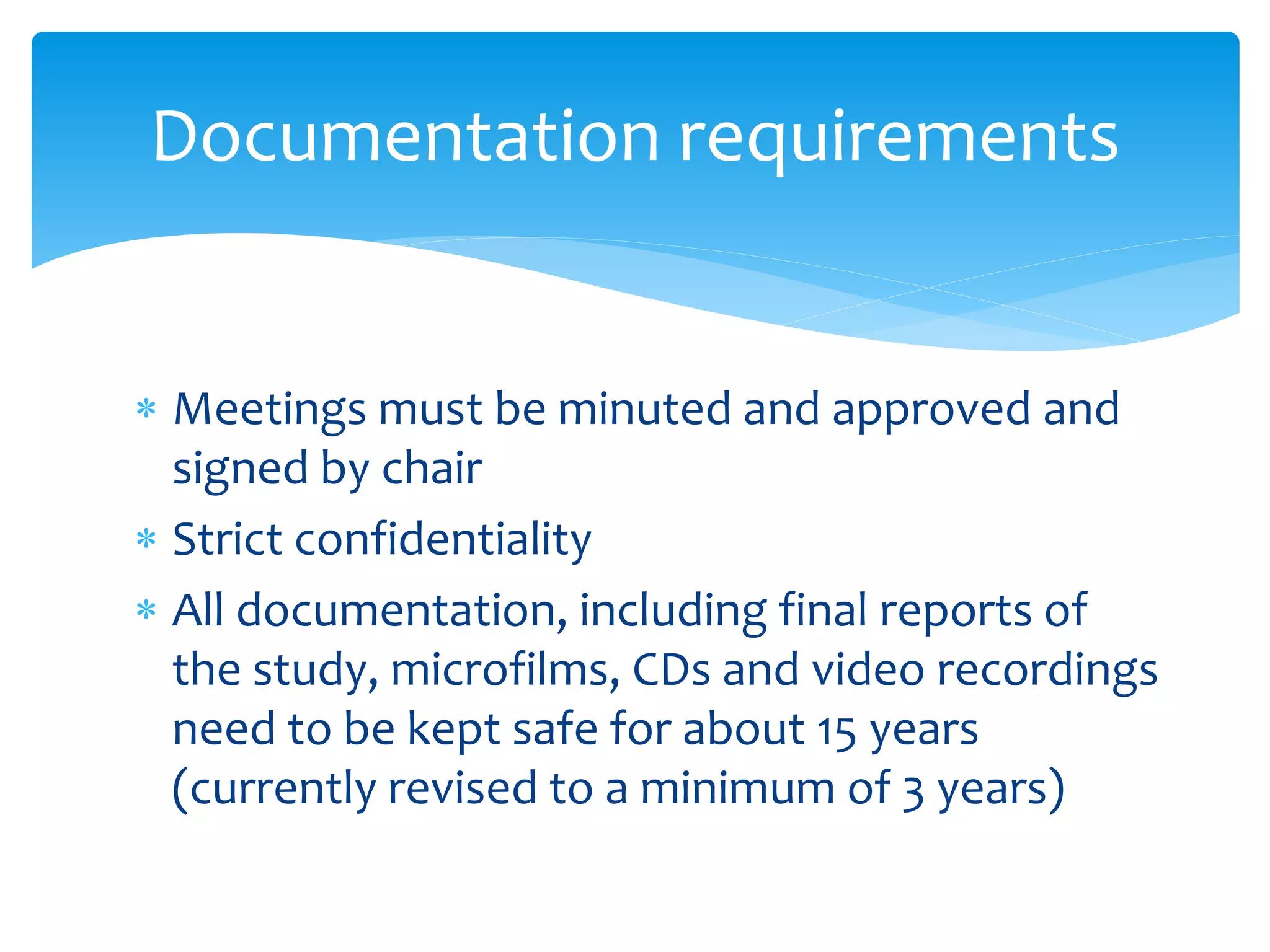  Meetings must be minuted and approved and
signed by chair
 Strict confidentiality
 All documentation, including final reports of
the study, microfilms, CDs and video recordings
need to be kept safe for about 15 years
(currently revised to a minimum of 3 years)
Documentation requirements
 