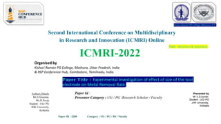 Kishori Raman PG College, Mathura, U.P.
Second International Conference on Multidisciplinary
in Research and Innovation (ICMRI) Online
ICMRI-2022
Organised by
Kishori Raman PG College, Mathura, Uttar Pradesh, India
& RSP Conference Hub, Coimbatore, Tamilnadu, India
Date: 26/11/2022& 27/11/2022
Kishori Raman PG College, Mathura, U.P.
Paper Title : Experimental Investigation of effect of size of the tool
electrode on Metal Removal Rate
Presented by
Mr.V.S.kumar,
Student - UG/ PG
JHK University,
Kolkatta
Authors Details
Mr.V.S.kumar,
Ms.H.Pooja
Student - UG/ PG
JHK University,
Kolkatta
Paper Id :
Presenter Category : UG / PG /Research Scholar / Faculty
Paper ID : 2208 Category : UG / PG / RS / Faculty
 