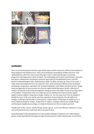 SUMMARY:
There are several discrepancies between expected lab reports and the actual ones, which we tend to blame on
faulty equipment and analytical errors. These can be attributed to preanalytical variables and errors. How
significantly these affect test results is what this project seeks to understand through a 6 week long
prospective study followed by 2 weeks of analysis. The methodology used involves a questionnaire, interaction
with doctors, phlebotomists and patients concerned; observations at the phlebotomy centre, Civil OPD,
Southern Command Hospital, Dept. Of Biochemistry, AFMC; ICU (Med. and Surg.).As evident in the report, a
major chunk of preanalytical errors in the collection centre can be attributed to difficult venous localisation
and improper venipuncture, especially in old, emaciated individuals, small children and obese persons. Syringe
draws and application of excess pressure are often the culprits behind haemolysis. Besides, collections of
sample in wrong tubes (with wrong anticoagulant), inadequate draws and sample mix-ups on busy days add on
to the problem. Transportation errors are a major grey area as nothing much is done to protect against
vagaries of photo radiation, temperature changes, moisture etc. The root cause stems from the inability to
identify the source of the error and the enormous expenditure in procuring boxes that will nullify such
variables, rendering it impracticable in routine practice. A good number of haemolysis of samples occurs in
transit.Chylased and lipemic samples, wrong entries in registers, exchange of blood-urine sample though
contributing an insignificant percentage, are totally mechanical errors that can easily be got rid of.
Variables such as diet, exercise, obesity, lifestyle, gender, age etc. are far more difficult to eliminate in a setup
such as this and much more needs to be done to account for these.
Sound knowledge of these preanalytical errors and variables shall play an important role in differentiating
genuine wrong reporting from discrepancy in expected and actual test results arising because of such factors.
 