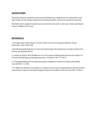 SUGGESTIONS:
This project should be repeated at various clinical and laboratory settings all over the country with a much
larger sample size and a longer study period and findings should be correlated to account for local factors.
Meanwhile, better equipment should be procured and will surely result in a decrease in faulty reporting and
improve reliability of test results.
REFERENCES:
1. Pierangelo Bonini, Mario Plebani, Ferruccio Ceriotti, et al.Errors in Laboratory Medicine. Clinical
Biochemistry, 2002; 48:691-698.
2.Dzik WH,Murphy MF,Andreau G,et al.An international study of the performance of sample collection from
patients.Vox Sang 2003;85:40-7.
3. Lumadue JA, Boyd JS, Ness PM.Adherence to a strict specimen-labeling policy decreases the incidence of
erroneous blood grouping of blood bank specimens. Transfusion 1997; 37:1169-72.
4. A.S.Kanagasabhapathy.Effective laboratory quality management towards preventing medical liability
cases.IJCB 25(1):1-3, 2010.
5.14. Wallin O,So”derberg J, Van Guelpen B, et al.patient-centred care-preanalytical factors demand attention:
a questionnaire study of venous blood sampling and specimen handling. Scand J Lab Invest 2007; 67:836-47
 