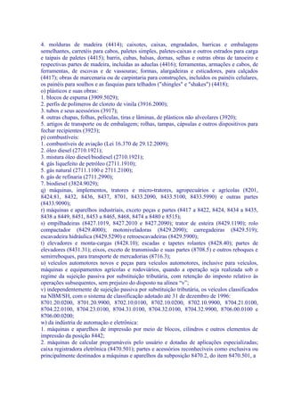 4. molduras de madeira (4414); caixotes, caixas, engradados, barricas e embalagens
semelhantes, carretéis para cabos, paletes simples, paletes-caixas e outros estrados para carga
e taipais de paletes (4415); barris, cubas, balsas, dornas, selhas e outras obras de tanoeiro e
respectivas partes de madeira, incluídas as aduelas (4416); ferramentas, armações e cabos, de
ferramentas, de escovas e de vassouras; formas, alargadeiras e esticadores, para calçados
(4417); obras de marcenaria ou de carpintaria para construções, incluídos os painéis celulares,
os painéis para soalhos e as fasquias para telhados ("shingles" e "shakes") (4418);
o) plásticos e suas obras:
1. blocos de espuma (3909.5029);
2. perfis de polímeros de cloreto de vinila (3916.2000);
3. tubos e seus acessórios (3917);
4. outras chapas, folhas, películas, tiras e lâminas, de plásticos não alveolares (3920);
5. artigos de transporte ou de embalagem; rolhas, tampas, cápsulas e outros dispositivos para
fechar recipientes (3923);
p) combustíveis:
1. combustíveis de aviação (Lei 16.370 de 29.12.2009);
2. óleo diesel (2710.1921);
3. mistura óleo diesel/biodiesel (2710.1921);
4. gás liquefeito de petróleo (2711.1910);
5. gás natural (2711.1100 e 2711.2100);
6. gás de refinaria (2711.2990);
7. biodiesel (3824.9029);
q) máquinas, implementos, tratores e micro-tratores, agropecuários e agrícolas (8201,
8424.81, 8432, 8436, 8437, 8701, 8433.2090, 8433.5100, 8433.5990) e outras partes
(8433.9090);
r) máquinas e aparelhos industriais, exceto peças e partes (8417 a 8422, 8424, 8434 a 8435,
8438 a 8449, 8451, 8453 a 8465, 8468, 8474 a 8480 e 8515);
s) empilhadeiras (8427.1019, 8427.2010 e 8427.2090); trator de esteira (8429.1190); rolo
compactador (8429.4000); motoniveladoras (8429.2090); carregadeiras (8429.519);
escavadeira hidráulica (8429.5290) e retroescavadeiras (8429.5900);
t) elevadores e monta-cargas (8428.10); escadas e tapetes rolantes (8428.40); partes de
elevadores (8431.31); eixos, exceto de transmissão e suas partes (8708.5) e outros reboques e
semirreboques, para transporte de mercadorias (8716.3);
u) veículos automotores novos e peças para veículos automotores, inclusive para veículos,
máquinas e equipamentos agrícolas e rodoviários, quando a operação seja realizada sob o
regime da sujeição passiva por substituição tributária, com retenção do imposto relativo às
operações subsequentes, sem prejuízo do disposto na alínea “v”;
v) independentemente de sujeição passiva por substituição tributária, os veículos classificados
na NBM/SH, com o sistema de classificação adotado até 31 de dezembro de 1996:
8701.20.0200, 8701.20.9900, 8702.10.0100, 8702.10.0200, 8702.10.9900, 8704.21.0100,
8704.22.0100, 8704.23.0100, 8704.31.0100, 8704.32.0100, 8704.32.9900, 8706.00.0100 e
8706.00.0200;
w) da indústria de automação e eletrônica:
1. máquinas e aparelhos de impressão por meio de blocos, cilindros e outros elementos de
impressão da posição 8442;
2. máquinas de calcular programáveis pelo usuário e dotadas de aplicações especializadas;
caixa registradora eletrônica (8470.501); partes e acessórios reconhecíveis como exclusiva ou
principalmente destinados a máquinas e aparelhos da subposição 8470.2, do item 8470.501, a
 