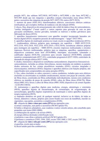 posição 8471, dos subitens 8472.9010, 8472.9030 e 8472.9090, e dos itens 8472.902 e
8472.905 desde que tais máquinas e aparelhos estejam relacionados nesta alínea (8473);
partes e acessórios das máquinas da posição 8471 (8473.30); outros (8473.3019);
3. motores de passo (8501.101); transformadores elétricos, conversores elétricos estáticos
(retificadores, por exemplo), bobinas de reatância e de alta indução (8504);
4. discos, fitas, dispositivos de armazenamento não volátil de dados à base de semicondutores,
"cartões inteligentes" ("smart cards") e outros suportes para gravação de som ou para
gravações semelhantes, mesmo gravados, incluídos as matrizes e moldes galvânicos para
fabricação de discos (8523);
5. aparelhos transmissores (emissores) com aparelho receptor incorporado baseados em
técnica digital (8525); receptores pessoais de radiomensagens – “pager” (8527.901);
6. aparelhos digitais de sinalização acústica ou visual, exceto os aparelhos residenciais (8531);
7. condensadores elétricos próprios para montagem em superfície - SMD (8532.2110,
8532.2310, 8532.2410, 8532.2510, 8532.2910 e 8532.3010); resistências elétricas próprias
para montagem em superfície – SMD (8533); circuitos impressos multicamadas e circuitos
impressos flexíveis multicamadas, próprios para as máquinas, aparelhos, equipamentos e
dispositivos constantes neste item (8534.0000); interruptor, seccionador, comutador e
codificador digitais (8536.50); conectores para circuito impresso (8536.9040); comando
numérico computadorizado (8537.101); controlador programável (8537.1020); controlador de
demanda de energia elétrica (8537.1030);
8. diodos, transistores e dispositivos semelhantes semicondutores; dispositivos fotossensíveis
semicondutores, incluídas as células fotovoltaicas, mesmo montadas em módulos ou painéis;
diodos emissores de luz; cristais piezelétricos montados (8541); circuitos integrados e
microconjuntos, eletrônicos (8542); máquinas e aparelhos elétricos com funções próprias, não
especificados nem compreendidos em outras posições (8543);
9. fios, cabos (incluídos os cabos coaxiais) e outros condutores, isolados para usos elétricos
(incluídos os envernizados ou oxidados anodicamente), mesmo com peças de conexão; cabos
de fibras óticas, constituídos de fibras embainhadas individualmente, mesmo com condutores
elétricos ou munidos de peças de conexão (8544); cabos de fibras óticas (8544.70); fibras
óticas (9001.101); feixes e cabos de fibras óticas (9001.1020); dispositivos de cristais líquidos
- LCD (9013.8010);
10. instrumentos e aparelhos digitais para medicina, cirurgia, odontologia e veterinária
(9018); aparelhos digitais de mecanoterapia, de ozonoterapia, de oxigenoterapia, de
aerossolterapia, aparelhos digitais respiratórios de reanimação e outros aparelhos digitais de
terapia respiratória (9019);
x) implantes dentários em geral, de qualquer material, inclusive os de titânio, de todas as
formas, diâmetros e alturas, próprios para serem fixados nos ossos da mandíbula, maxilar ou
zigomático, suas partes, acessórios e complementos (8108);
III - alíquota de vinte e cinco por cento (25%) nas operações com:
a) armas e munições, suas partes e acessórios (NCM Capítulo 93);
b) balões e dirigíveis; planadores, asas voadoras e outros veículos aéreos, não concebidos para
propulsão com motor (8801.0000);
c) embarcações de esporte e de recreio (8903);
d) energia elétrica destinada à eletrificação rural;
e) peleteria e suas obras e peleteria artificial (NCM Capítulo 43);
f) perfumes e cosméticos (3303, 3304, 3305, exceto 3305.1000, e 3307, exceto 3307.20);
IV - alíquota de vinte e oito por cento (28%) nas operações com:
a) gasolina, exceto para aviação;
b) álcool anidro para fins combustíveis;
 