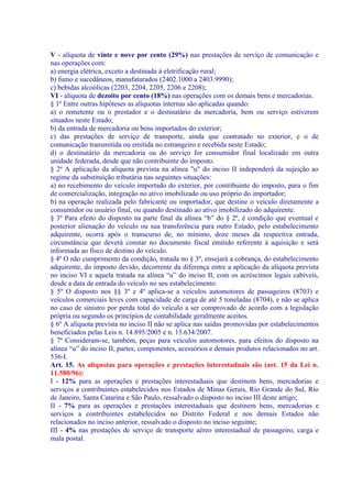V - alíquota de vinte e nove por cento (29%) nas prestações de serviço de comunicação e
nas operações com:
a) energia elétrica, exceto a destinada à eletrificação rural;
b) fumo e sucedâneos, manufaturados (2402.1000 a 2403.9990);
c) bebidas alcoólicas (2203, 2204, 2205, 2206 e 2208);
VI - alíquota de dezoito por cento (18%) nas operações com os demais bens e mercadorias.
§ 1º Entre outras hipóteses as alíquotas internas são aplicadas quando:
a) o remetente ou o prestador e o destinatário da mercadoria, bem ou serviço estiverem
situados neste Estado;
b) da entrada de mercadoria ou bens importados do exterior;
c) das prestações de serviço de transporte, ainda que contratado no exterior, e o de
comunicação transmitida ou emitida no estrangeiro e recebida neste Estado;
d) o destinatário da mercadoria ou do serviço for consumidor final localizado em outra
unidade federada, desde que não contribuinte do imposto.
§ 2º A aplicação da alíquota prevista na alínea "u" do inciso II independerá da sujeição ao
regime da substituição tributária nas seguintes situações:
a) no recebimento do veículo importado do exterior, por contribuinte do imposto, para o fim
de comercialização, integração no ativo imobilizado ou uso próprio do importador;
b) na operação realizada pelo fabricante ou importador, que destine o veículo diretamente a
consumidor ou usuário final, ou quando destinado ao ativo imobilizado do adquirente.
§ 3º Para efeito do disposto na parte final da alínea “b” do § 2º, é condição que eventual e
posterior alienação do veículo ou sua transferência para outro Estado, pelo estabelecimento
adquirente, ocorra após o transcurso de, no mínimo, doze meses da respectiva entrada,
circunstância que deverá constar no documento fiscal emitido referente à aquisição e será
informada ao fisco de destino do veículo.
§ 4º O não cumprimento da condição, tratada no § 3º, ensejará a cobrança, do estabelecimento
adquirente, do imposto devido, decorrente da diferença entre a aplicação da alíquota prevista
no inciso VI e aquela tratada na alínea “u” do inciso II, com os acréscimos legais cabíveis,
desde a data de entrada do veículo no seu estabelecimento.
§ 5º O disposto nos §§ 3º e 4º aplica-se a veículos automotores de passageiros (8703) e
veículos comerciais leves com capacidade de carga de até 5 toneladas (8704), e não se aplica
no caso de sinistro por perda total do veículo a ser comprovado de acordo com a legislação
própria ou segundo os princípios de contabilidade geralmente aceitos.
§ 6º A alíquota prevista no inciso II não se aplica nas saídas promovidas por estabelecimentos
beneficiados pelas Leis n. 14.895/2005 e n. 15.634/2007.
§ 7º Consideram-se, também, peças para veículos automotores, para efeitos do disposto na
alínea “u” do inciso II, partes, componentes, acessórios e demais produtos relacionados no art.
536-I.
Art. 15. As alíquotas para operações e prestações interestaduais são (art. 15 da Lei n.
11.580/96):
I - 12% para as operações e prestações interestaduais que destinem bens, mercadorias e
serviços a contribuintes estabelecidos nos Estados de Minas Gerais, Rio Grande do Sul, Rio
de Janeiro, Santa Catarina e São Paulo, ressalvado o disposto no inciso III deste artigo;
II - 7% para as operações e prestações interestaduais que destinem bens, mercadorias e
serviços a contribuintes estabelecidos no Distrito Federal e nos demais Estados não
relacionados no inciso anterior, ressalvado o disposto no inciso seguinte;
III - 4% nas prestações de serviço de transporte aéreo interestadual de passageiro, carga e
mala postal.
 