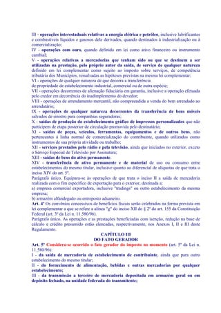 III - operações interestaduais relativas a energia elétrica e petróleo, inclusive lubrificantes
e combustíveis líquidos e gasosos dele derivados, quando destinados à industrialização ou à
comercialização;
IV - operações com ouro, quando definido em lei como ativo financeiro ou instrumento
cambial;
V - operações relativas a mercadorias que tenham sido ou que se destinem a ser
utilizadas na prestação, pelo próprio autor da saída, de serviço de qualquer natureza
definido em lei complementar como sujeito ao imposto sobre serviços, de competência
tributária dos Municípios, ressalvadas as hipóteses previstas na mesma lei complementar;
VI - operações de qualquer natureza de que decorra a transferência
de propriedade de estabelecimento industrial, comercial ou de outra espécie;
VII - operações decorrentes de alienação fiduciária em garantia, inclusive a operação efetuada
pelo credor em decorrência do inadimplemento do devedor;
VIII - operações de arrendamento mercantil, não compreendida a venda do bem arrendado ao
arrendatário;
IX - operações de qualquer natureza decorrentes da transferência de bens móveis
salvados de sinistro para companhias seguradoras;
X - saídas de produção do estabelecimento gráfico de impressos personalizados que não
participem de etapa posterior de circulação promovida pelo destinatário;
XI - saídas de peças, veículos, ferramentas, equipamentos e de outros bens, não
pertencentes à linha normal de comercialização do contribuinte, quando utilizados como
instrumentos de sua própria atividade ou trabalho;
XII - serviços prestados pelo rádio e pela televisão, ainda que iniciados no exterior, exceto
o Serviço Especial de Televisão por Assinatura;
XIII - saídas de bens do ativo permanente.
XIV - transferência de ativo permanente e de material de uso ou consumo entre
estabelecimentos do mesmo titular, inclusive quanto ao diferencial de alíquotas de que trata o
inciso XIV do art. 5º.
Parágrafo único. Equipara-se às operações de que trata o inciso II a saída de mercadoria
realizada com o fim específico de exportação para o exterior, destinada a:
a) empresa comercial exportadora, inclusive "tradings" ou outro estabelecimento da mesma
empresa;
b) armazém alfandegado ou entreposto aduaneiro.
Art. 4º Os convênios concessivos de benefícios fiscais serão celebrados na forma prevista em
lei complementar a que se refere a alínea "g" do inciso XII do § 2º do art. 155 da Constituição
Federal (art. 3º da Lei n. 11.580/96).
Parágrafo único. As operações e as prestações beneficiadas com isenção, redução na base de
cálculo e crédito presumido estão elencadas, respectivamente, nos Anexos I, II e III deste
Regulamento.
                                       CAPÍTULO III
                                    DO FATO GERADOR
Art. 5º Considera-se ocorrido o fato gerador do imposto no momento (art. 5º da Lei n.
11.580/96):
I - da saída de mercadoria de estabelecimento de contribuinte, ainda que para outro
estabelecimento do mesmo titular;
II - do fornecimento de alimentação, bebidas e outras mercadorias por qualquer
estabelecimento;
III - da transmissão a terceiro de mercadoria depositada em armazém geral ou em
depósito fechado, na unidade federada do transmitente;
 