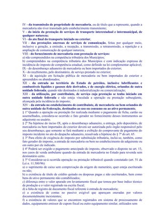 IV - da transmissão de propriedade de mercadoria, ou de título que a represente, quando a
mercadoria não tiver transitado pelo estabelecimento transmitente;
V - do início da prestação de serviços de transporte interestadual e intermunicipal, de
qualquer natureza;
VI - do ato final do transporte iniciado no exterior;
VII - das prestações onerosas de serviços de comunicação, feitas por qualquer meio,
inclusive a geração, a emissão, a recepção, a transmissão, a retransmissão, a repetição e a
ampliação de comunicação de qualquer natureza;
VIII - do fornecimento de mercadoria com prestação de serviços:
a) não compreendidos na competência tributária dos Municípios;
b) compreendidos na competência tributária dos Municípios e com indicação expressa de
incidência do imposto de competência estadual, como definido na lei complementar aplicável;
IX - do desembaraço aduaneiro de mercadoria ou bem importados do exterior;
X - do recebimento, pelo destinatário, de serviço prestado no exterior;
XI - da aquisição em licitação pública de mercadoria ou bem importados do exterior e
apreendidos ou abandonados;
XII - da entrada no território do Estado de petróleo, inclusive lubrificantes e
combustíveis líquidos e gasosos dele derivados, e de energia elétrica, oriundos de outra
unidade federada, quando não destinados à industrialização ou comercialização;
XIII - da utilização, por contribuinte, de serviço cuja prestação se tenha iniciado em
outra unidade federada e não esteja vinculada a operação ou prestação subseqüente,
alcançada pela incidência do imposto;
XIV - da entrada no estabelecimento de contribuinte, de mercadoria ou bem oriundos de
outra unidade da Federação, destinados ao uso ou consumo ou ao ativo permanente.
§ 1º Quando a operação ou prestação for realizada mediante o pagamento de ficha, cartão ou
assemelhados, considera-se ocorrido o fato gerador no fornecimento desses instrumentos ao
adquirente ou usuário.
§ 2º Na hipótese do inciso IX, após o desembaraço aduaneiro, a entrega, pelo depositário, de
mercadoria ou bem importados do exterior deverá ser autorizada pelo órgão responsável pelo
seu desembaraço, que somente se fará mediante a exibição do comprovante de pagamento do
imposto incidente no ato do despacho aduaneiro, ressalvada a hipótese do § 7º do art. 65.
§ 3º Para efeito de exigência do imposto por substituição tributária, inclui-se, também, como
fato gerador do imposto, a entrada de mercadoria ou bem no estabelecimento do adquirente ou
em outro por ele indicado.
§ 4º Poderá ser exigido o pagamento antecipado do imposto, observado o disposto no art. 13,
nos casos de venda ambulante quando da entrada de mercadoria no Estado para revenda sem
destinatário certo.
§ 5º Considerar-se-á ocorrida operação ou prestação tributável quando constatado (art. 51 da
Lei n. 11.580/96):
a) o suprimento de caixa sem comprovação da origem do numerário, quer esteja escriturado
ou não;
b) a existência de título de crédito quitado ou despesas pagas e não escriturados, bem como
bens do ativo permanente não contabilizados;
c) diferença entre o valor apurado em levantamento fiscal que tomou por base índice técnico
de produção e o valor registrado na escrita fiscal;
d) a falta de registro de documento fiscal referente à entrada de mercadoria;
e) a existência de contas no passivo exigível que apareçam oneradas por valores
documentalmente inexistentes;
f) a existência de valores que se encontrem registrados em sistema de processamento de
dados, equipamento emissor de cupom fiscal ou outro equipamento similar, utilizados sem
 