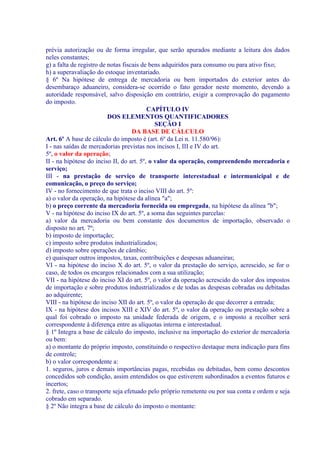 prévia autorização ou de forma irregular, que serão apurados mediante a leitura dos dados
neles constantes;
g) a falta de registro de notas fiscais de bens adquiridos para consumo ou para ativo fixo;
h) a superavaliação do estoque inventariado.
§ 6º Na hipótese de entrega de mercadoria ou bem importados do exterior antes do
desembaraço aduaneiro, considera-se ocorrido o fato gerador neste momento, devendo a
autoridade responsável, salvo disposição em contrário, exigir a comprovação do pagamento
do imposto.
                                          CAPÍTULO IV
                          DOS ELEMENTOS QUANTIFICADORES
                                             SEÇÃO I
                                    DA BASE DE CÁLCULO
Art. 6º A base de cálculo do imposto é (art. 6º da Lei n. 11.580/96):
I - nas saídas de mercadorias previstas nos incisos I, III e IV do art.
5º, o valor da operação;
II - na hipótese do inciso II, do art. 5º, o valor da operação, compreendendo mercadoria e
serviço;
III - na prestação de serviço de transporte interestadual e intermunicipal e de
comunicação, o preço do serviço;
IV - no fornecimento de que trata o inciso VIII do art. 5º:
a) o valor da operação, na hipótese da alínea "a";
b) o preço corrente da mercadoria fornecida ou empregada, na hipótese da alínea "b";
V - na hipótese do inciso IX do art. 5º, a soma das seguintes parcelas:
a) valor da mercadoria ou bem constante dos documentos de importação, observado o
disposto no art. 7º;
b) imposto de importação;
c) imposto sobre produtos industrializados;
d) imposto sobre operações de câmbio;
e) quaisquer outros impostos, taxas, contribuições e despesas aduaneiras;
VI - na hipótese do inciso X do art. 5º, o valor da prestação do serviço, acrescido, se for o
caso, de todos os encargos relacionados com a sua utilização;
VII - na hipótese do inciso XI do art. 5º, o valor da operação acrescido do valor dos impostos
de importação e sobre produtos industrializados e de todas as despesas cobradas ou debitadas
ao adquirente;
VIII - na hipótese do inciso XII do art. 5º, o valor da operação de que decorrer a entrada;
IX - na hipótese dos incisos XIII e XIV do art. 5º, o valor da operação ou prestação sobre a
qual foi cobrado o imposto na unidade federada de origem, e o imposto a recolher será
correspondente à diferença entre as alíquotas interna e interestadual.
§ 1º Integra a base de cálculo do imposto, inclusive na importação do exterior de mercadoria
ou bem:
a) o montante do próprio imposto, constituindo o respectivo destaque mera indicação para fins
de controle;
b) o valor correspondente a:
1. seguros, juros e demais importâncias pagas, recebidas ou debitadas, bem como descontos
concedidos sob condição, assim entendidos os que estiverem subordinados a eventos futuros e
incertos;
2. frete, caso o transporte seja efetuado pelo próprio remetente ou por sua conta e ordem e seja
cobrado em separado.
§ 2º Não integra a base de cálculo do imposto o montante:
 