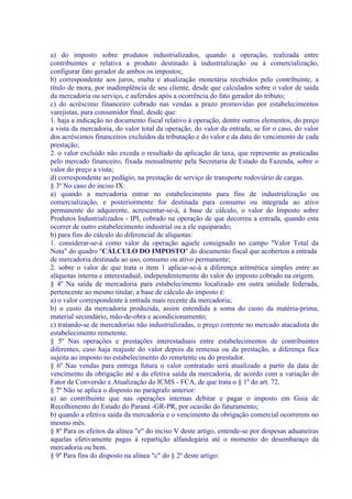 a) do imposto sobre produtos industrializados, quando a operação, realizada entre
contribuintes e relativa a produto destinado à industrialização ou à comercialização,
configurar fato gerador de ambos os impostos;
b) correspondente aos juros, multa e atualização monetária recebidos pelo contribuinte, a
título de mora, por inadimplência de seu cliente, desde que calculados sobre o valor de saída
da mercadoria ou serviço, e auferidos após a ocorrência do fato gerador do tributo;
c) do acréscimo financeiro cobrado nas vendas a prazo promovidas por estabelecimentos
varejistas, para consumidor final, desde que:
1. haja a indicação no documento fiscal relativo à operação, dentre outros elementos, do preço
a vista da mercadoria, do valor total da operação, do valor da entrada, se for o caso, do valor
dos acréscimos financeiros excluídos da tributação e do valor e da data do vencimento de cada
prestação;
2. o valor excluído não exceda o resultado da aplicação de taxa, que represente as praticadas
pelo mercado financeiro, fixada mensalmente pela Secretaria de Estado da Fazenda, sobre o
valor do preço a vista;
d) correspondente ao pedágio, na prestação de serviço de transporte rodoviário de cargas.
§ 3º No caso do inciso IX:
a) quando a mercadoria entrar no estabelecimento para fins de industrialização ou
comercialização, e posteriormente for destinada para consumo ou integrada ao ativo
permanente do adquirente, acrescentar-se-á, à base de cálculo, o valor do Imposto sobre
Produtos Industrializados - IPI, cobrado na operação de que decorreu a entrada, quando esta
ocorrer de outro estabelecimento industrial ou a ele equiparado;
b) para fins do cálculo do diferencial de alíquotas:
1. considerar-se-á como valor da operação aquele consignado no campo "Valor Total da
Nota" do quadro "CÁLCULO DO IMPOSTO" do documento fiscal que acobertou a entrada
de mercadoria destinada ao uso, consumo ou ativo permanente;
2. sobre o valor de que trata o item 1 aplicar-se-á a diferença aritmética simples entre as
alíquotas interna e interestadual, independentemente do valor do imposto cobrado na origem.
§ 4º Na saída de mercadoria para estabelecimento localizado em outra unidade federada,
pertencente ao mesmo titular, a base de cálculo do imposto é:
a) o valor correspondente à entrada mais recente da mercadoria;
b) o custo da mercadoria produzida, assim entendida a soma do custo da matéria-prima,
material secundário, mão-de-obra e acondicionamento;
c) tratando-se de mercadorias não industrializadas, o preço corrente no mercado atacadista do
estabelecimento remetente.
§ 5º Nas operações e prestações interestaduais entre estabelecimentos de contribuintes
diferentes, caso haja reajuste do valor depois da remessa ou da prestação, a diferença fica
sujeita ao imposto no estabelecimento do remetente ou do prestador.
§ 6º Nas vendas para entrega futura o valor contratado será atualizado a partir da data de
vencimento da obrigação até a da efetiva saída da mercadoria, de acordo com a variação do
Fator de Conversão e Atualização do ICMS - FCA, de que trata o § 1º do art. 72.
§ 7º Não se aplica o disposto no parágrafo anterior:
a) ao contribuinte que nas operações internas debitar e pagar o imposto em Guia de
Recolhimento do Estado do Paraná -GR-PR, por ocasião do faturamento;
b) quando a efetiva saída da mercadoria e o vencimento da obrigação comercial ocorrerem no
mesmo mês.
§ 8º Para os efeitos da alínea "e" do inciso V deste artigo, entende-se por despesas aduaneiras
aquelas efetivamente pagas à repartição alfandegária até o momento do desembaraço da
mercadoria ou bem.
§ 9º Para fins do disposto na alínea "c" do § 2º deste artigo:
 
