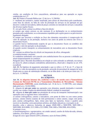 similar, em condições de livre concorrência, adotando-se para sua apuração as regras
estabelecidas no § 3º.
Art. 12. Poderá a Fazenda Pública (art. 12 da Lei n. 11.580/96):
I - mediante ato normativo, manter atualizada, para efeitos de observância pelo contribuinte,
como base de cálculo, na falta do valor da prestação de serviços ou da operação de que
decorrer a saída de mercadoria, tabela de preços correntes no mercado de serviços e atacadista
das diversas regiões fiscais;
II - em ação fiscal, estimar ou arbitrar a base de cálculo:
a) sempre que sejam omissos ou não mereçam fé as declarações ou os esclarecimentos
prestados pelo contribuinte, ou os documentos expedidos pelo sujeito passivo ou pelo terceiro
legalmente obrigado;
b) sempre que inocorrer a exibição ao fisco dos elementos necessários à comprovação do
valor da operação ou da prestação, inclusive nos casos de perda ou extravio dos livros e
documentos fiscais;
c) quando houver fundamentada suspeita de que os documentos fiscais ou contábeis não
refletem o valor da operação ou da prestação;
d) quando ocorrer transporte ou armazenamento de mercadoria sem os documentos fiscais
exigíveis;
III - estimar ou arbitrar base de cálculo em lançamento de ofício, abrangendo:
a) estabelecimentos varejistas;
b) vendedores ambulantes sem conexão com estabelecimento fixo ou pessoas e entidades que
atuem temporariamente no comércio.
Parágrafo único. Havendo discordância em relação ao valor estimado ou arbitrado, nos termos
do inciso II, caberá avaliação contraditória administrativa, observado o disposto no art. 670,
ou judicial.
Art. 13. Na hipótese do pagamento antecipado a que se refere o § 4º do art. 5º, a base de
cálculo é o valor da mercadoria ou da prestação, acrescido de percentual de margem de lucro
fixado para os casos de substituição tributária, ou na falta deste o de trinta por cento (art. 13
da Lei n. 11.580/96).
                                            SEÇÃO II
                                         DA ALÍQUOTA
Art. 14. As alíquotas internas são, conforme o caso e de acordo com a Nomenclatura
Comum do Mercosul (NCM) ou a Nomenclatura Brasileira de Mercadorias - Sistema
Harmonizado (NBM/SH), assim distribuídas (art. 14 da Lei n. 11.580/1996, com redação
dada pela Lei n. 16.016/2008):
I - alíquota de sete por cento nas operações com alimentos, quando destinados à merenda
escolar, nas vendas a órgãos da administração federal, estadual ou municipal;
II - alíquota de doze por cento nas prestações de serviço de transporte intermunicipal e nas
operações com os seguintes bens e mercadorias:
a) canetas esferográficas, canetas e marcadores, com ponta de feltro ou com outras pontas
porosas, canetas tinteiro (canetas de tinta permanente) e outras canetas, cargas com ponta,
para canetas esferográficas, lápis, minas para lápis ou lapiseiras, lousas e quadros para
escrever ou desenhar, cores para pintura artística, atividades educativas e recreação ou de
desenho, colas e adesivos, borrachas de apagar (9608.1000 a 9608.9990, 9609.1000 a
9609.9000, 9610.0000, 3213.1000 a 3213.9000, 3506.1000 a 3506.9900, 4016.9200);
b) animais vivos;
c) hortifrutigranjeiros e agropecuários, em estado natural; casulos do bicho-da-seda; sêmens,
embriões, ovos férteis, girinos e alevinos;
d) água de coco; água mineral (2201); alimentos; sucos de frutas (2009);
 